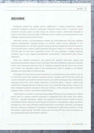 uifuture.org
Висновок 42
Авторитарні режими без порядку денного майбутнього й стійкого економічного розвитку
нестабільні й приречені стикатися c викликами політичного протесту. Росія — не виняток з цього
загального принципу. Однак сам факт виходу мас людей на вулиці з політичними вимогами не
гарантує зміни вищої політичної влади. Російський контекст показує, що для досягнення цієї мети
необхідне поєднання великої кількості умов.
Виконання частини з них безпосередньо залежить від протестувальників. Для успіху необхідна
наявність організаційної структури протесту, що включає: лідера, систему комунікації як між
протестувальниками, так і між ними та рештою населення, систему координації протестної активності,
а регіональний протест повинен служити джерелом легітимності протесту в столицях. На відміну від
2011–2012 років, за всіма цими параметрами протест 2017 року перебуває у справді значимому
положенні, перш за все, завдяки цілеспрямованій організаційній і комунікаційній роботі Олексія
Навального.
Однак, без наявності союзників в уже існуючій еліті перемога політичного протесту над
репресивним державним апаратом також не виглядає можливою. Вплинути на появу такої підтримки
можна тільки збільшенням вуличного тиску й "особливих" домовленостей для тих чи інших елітних
груп. Останнє несе відкладені ризики в плані демократизації країни й побудови в ній правової
держави в разі зміни влади на протестній хвилі.
На середину 2017 року протестний тиск знаходиться на початковому етапі свого підйому, в той час
як політичний режим тільки виробляє механізми протидії. На відміну від 2011–2012 років, вибір цих
стратегій звужений організаційною екологією протесту, яка робить контрпропаганду неефективною,
залишаючи доступними тільки масове насильство й політичний діалог. І перший, і другий метод
небезпечний непередбачуваними наслідками. Більш того, історичний досвід дозволяє говорити про
ризик проведення режимом агресивної зовнішньої політики з метою зміцнення своєї легітимності
всередині країни. У зв'язку з цим важливі вибори 2018 року.
У цій доповіді я не зупинявся на президентських виборах 2018 року як таких. Очевидно, що на даний
момент вони не є методом політичної конкуренції в традиційному сенсі цього слова. Проте, вибори
2018 року — важливий інфопривід і маркер, який визначає тимчасові горизонти прийняття рішень.
Сама кампанія Олексія Навального, розпочавшись 26 березня як антикорупційна, плавно перетекла в
президентську. Тому в міру наближення виборів мобілізація і агітація будуть наростати. У разі відмови
реєстрації Навального кандидатом в президенти передбачуваний новий виток протестів на основі
підготовленої інфраструктури. Ключовим місяцем стає листопад 2017 року (саме тоді рішення про
реєстрацію/нереєстрацію буде прийнято офіційно).
ВИСНОВОК
 