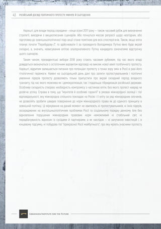 РОСІЙСЬКИЙ ДОСВІД ПОЛІТИЧНОГО ПРОТЕСТУ: МИНУЛЕ Й СЬОГОДЕННЯ43
Нарешті, для влади період середини – кінця осені 2017 року — також часовий рубіж для визначення
стратегії, виходячи з вищеописаних сценаріїв. Або почнуться масові репресії щодо незгодних, або
підготовка до зовнішньополітичної піар-акції стане помітною для всіх спостерігачів. Також, якщо еліта
планує почати "Перебудову-2", то здійснювати її за президента Володимира Путіна явно буде вкрай
складно, а, значить, невисування елітою альтернативного Путіну кандидата означатиме відстрочку
цього сценарію.
Таким чином, президентські вибори 2018 року стають часовим рубежем, під час якого владі
доведеться визначаться з остаточним варіантом відповіді на виклик нової хвилі політичного протесту.
Нарешті, відритим залишається питання про потенціал протесту з точки зору змін в Росії в разі його
гіпотетичної перемоги. Наявні на сьогоднішній день дані про запити протестувальників і політичні
уявлення лідерів протесту дозволяють тільки припустити про вкрай складний період владного
транзиту, під час якого можлива як і демократизація, так і подальша гібридизація російської держави.
Особливу складність створює необхідність компромісу з частиною еліти, без якого протест навряд чи
досягне успіху. Справа в тому, що "імунітети й особливі гарантії" в умовах міжнародної ізоляції і тієї
відповідальності, яку міжнародна спільнота покладає на Росію і її еліту за ряд міжнародних злочинів,
не дозволять зробити швидке повернення до норм міжнародного права як до єдиного принципу в
зовнішній політиці. Ці міркування на даний момент не хвилюють ні протестувальників, ні їхніх лідерів,
зосереджених на внутрішньополітичних проблемах Росії та соціальному порядку денному. Але без
відновлення порушених міжнародних правових норм неможливий ні стабільний світ, ні
передбачуваність відносин із сусідами й партнерами, а як наслідок — ні залучення інвестицій і, в
кінцевому підсумку, ні побудова тієї "прекрасної Росії майбутнього", про яку мріють учасники протесту.
 