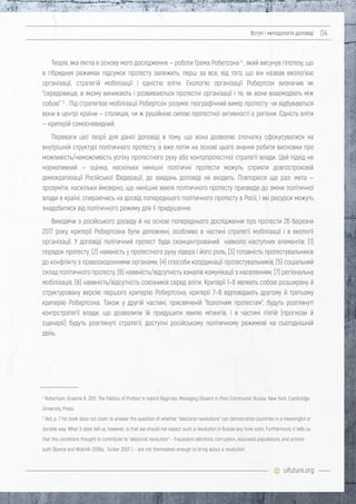 uifuture.org
Вступ і методологія доповіді 04
Теорія, яка лягла в основу мого дослідження — роботи Грема Робетсона 4
, який висунув гіпотезу, що
в гібридних режимах підсумок протесту залежить, перш за все, від того, що він назвав екологією
організації, стратегій мобілізації і єдністю еліти. Екологію організації Робертсон визначив як
"середовище, в якому виникають і розвиваються протестні організації і те, як вони взаємодіють між
собою" 5
. Під стратегією мобілізації Робертсон розуміє географічний вимір протесту: чи відбуваються
вони в центрі країни — столицях, чи ж рушійною силою протестної активності є регіони. Єдність еліти
— критерій самоочевидний.
Переваги цієї теорії для даної доповіді в тому, що вона дозволяє спочатку сфокусуватися на
внутрішній структурі політичного протесту, а вже потім на основі цього знання робити висновки про
можливість/неможливість успіху протестного руху або контрпротестної стратегії влади. Цей підхід не
нормативний — оцінка, наскільки нинішні політичні протести можуть сприяти довгостроковій
демократизації Російської Федерації, до завдань доповіді не входить. Повторюся ще раз: мета —
зрозуміти, наскільки ймовірно, що нинішня хвиля політичного протесту призведе до зміни політичної
влади в країні, спираючись на досвід попереднього політичного протесту в Росії, і які ресурси можуть
знадобитися від політичного режиму для її придушення.
Виходячи з російського досвіду й на основі попереднього дослідження про протести 26 березня
2017 року, критерії Робертсона були доповнені, особливо в частині стратегії мобілізації і в екології
організації. У доповіді політичний протест буде сконцентрований навколо наступних елементів: (1)
порядок протесту, (2) наявність у протестного руху лідера і його роль, (3) готовність протестувальників
до конфлікту з правоохоронними органами, (4) способи координації протестувальників, (5) соціальний
склад політичного протесту, (6) наявність/відсутність каналів комунікації з населенням, (7) регіональна
мобілізація, (8) наявність/відсутність союзників серед еліти. Критерії 1–6 являють собою розширену й
структуровану версію першого критерію Робертсона, критерії 7–8 відповідають другому й третьому
критерію Робертсона. Також у другій частині, присвяченій "болотним протестам", будуть розглянуті
контрстратегії влади, що дозволили їй придушити хвилю мітингів, і в частині п’ятій (прогнози й
сценарії) будуть розглянуті стратегії, доступні російському політичному режимові на сьогоднішній
день.
4
Robertson, Graeme B. 2011. The Politics of Protest in Hybrid Regimes: Managing Dissent in Post-Communist Russia. New York: Cambridge
University Press.
5
ibid, p. 7 his book does not claim to answer the question of whether “electoral revolutions” can democratize countries in a meaningful or
durable way. What it does tell us, however, is that we should not expect such a revolution in Russia any time soon. Furthermore, it tells us
that the conditions thought to contribute to “electoral revolution” – fraudulent elections, corruption, educated populations, and activist
outh (Bunce and Wolchik 2006a , Tucker 2007 ) – are not themselves enough to bring about a revolution.
 