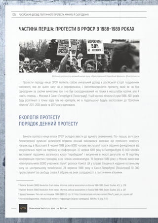 РОСІЙСЬКИЙ ДОСВІД ПОЛІТИЧНОГО ПРОТЕСТУ: МИНУЛЕ Й СЬОГОДЕННЯ05
ЧАСТИНА ПЕРША: ПРОТЕСТИ В РРФСР В 1988–1989 РОКАХ
ЕКОЛОГІЯ ПРОТЕСТУ
ПОРЯДОК ДЕННИЙ ПРОТЕСТУ
Вимоги протесту кінця епохи СРСР складно звести до єдиного знаменника. По- перше, за 4 роки
безперервної вуличної активності порядок денний змінювався залежно від поточного моменту.
Наприклад, в Ярославлі 8 червня 1988 року 6000 чоловік виступали6
проти обрання функціонерів від
комуністичної партії на партійну ж конференцію. 22 червня 1988 року в Єкатеринбурзі 10 000 чоловік
висловили7
підтримку загального курсу "перебудови" і висунення в якості депутатів на 19 партійну
конференцію простих громадян, а не членів номенклатури. 19 березня 1989 року у Москві вимогами
мітингувальників (6000 учасників) були8
: розпуск Комісії ЦК у справі Єльцина й надання останньому
часу на центральному телебаченні. 28 вересня 1988 року в Санкт-Петербурзі (Ленінграді) 10 000
протестували9
за свободу слова й зібрань на знак солідарності з політичними в'язнями.
6
Vladimir Brovkin (1990) Revolution from below: Informal political associations in Russia 1988–1989, Soviet Studies, 42:2, p. 236
7
Vladimir Brovkin (1990) Revolution from below: Informal political associations in Russia 1988–1989, Soviet Studies, 42:2, p. 237
8
Эдуард Зенкевич. Пять лет на площади (1989-1993 гг.), стр. 22. http://socialcompas.com/wp-content/files/5_years_on_square.pdf
9
Ростислав Евдокимов, «Необычный митинг», Референдум (журнал самиздата), 1988 No. 18, стр. 11-12
Протести періоду кінця СРСР являють собою унікальний досвід в російській історії поєднанням
масовості, яка до цього часу не є перевершена, і багатовекторністю протесту, який як не був
однорідним за своїми вимогами, так і не був скоординований не тільки в масштабах країни, але й
навіть столиць — Москви й Санкт-Петербурга (Ленінграду). У цій частині мітинги й рухи 1988–1991 років
буду розглянуті з точки зору тих же критеріїв, які в подальшому будуть застосовані до "болотних
мітингів" 2011–2012 років та 2017 року відповідно.
Мітинг протесту громадського руху «Ярославський Народний фронт» @varlamov.ru
 
