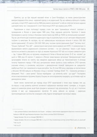 uifuture.org
Частина перша: протести в РРФСР в 1988–1989 роках 06
Примітно, що це був перший масовий мітинг в Санкт-Петербурзі, на якому демонстрантами
використовувався біло-синьо- червоний прапор, а не радянський. Під час наймасштабнішого страйку
шахтарів у історії СРСР навесні-влітку 1989 року вимоги включали10
в себе як побутові питання надання
шахтарям мила, так і скасування 6-ї статті Конституції СРСР про керівну роль КПРС.
Переломним в плані політизації порядку стали так звані "лужниківські мітинги", пов'язані з
проведенням в Москві в травні-червні 1989 року З'їзду народних депутатів. Протягом 3 тижнів
безперервно в центрі столиці в Лужниках протестувало від 5000 до 70000 за мінімальними оцінками11
.
Під час цих мітингів ідеї оновлення радянського ладу й соціалізму були, по суті, витіснені ліберальними
гаслами та вимогами. Як наслідок, під час наймасовіших московських мітингів 4 лютого (100 000
протестувальників) і 25 лютого (250 000) 1990 року гаслами протестувальників були12
"Систему геть!",
"Єльцин, Горбачов!", "Геть ЦК!" — демонстранти виступали проти керівної ролі КПРС і її номенклатури та
формулювали вимоги радикального оновлення системи — по суті революції. Також в цей період
протестна активність реагувала на події за межами Української РСР або на історико-символічні дати
— так, 1 травня 1990 року на підтримку незалежності Литви в Москві виступило 15-17 тис. чоловік13
, до
цього в 1988 році 20 серпня і 5 вересня в Москві представники організації "Демократичний Союз"
організували мітинги як пам'ять про введення радянських військ до Чехословаччини й річницю
початку Червоного терору. У 1991 році центральною темою протесту стало майбутнє СРСР, причому
учасники мітингу, в основному, виступали з демократичних позицій, захищаючи як суверенітет
майбутньої Росії, так і незалежність інших республік. Так, 20 січня 1991 року у відповідь на протистояння
у Вільнюсі 160 000 вийшло на Манежну площу з гаслами "Свободу Литві!", "Ні — Союзному договору з
вбивцями!", "Росії — свою армію!", "Батька перебудови — до аліментів, катів — до суду!"14
. Послідовно
мітинги висловлювали підтримку Борису Єльцину як консолідованому кандидату, що втілював надії на
демократичні зміни.
Таким чином, протестний рух періоду кінця СРСР характерний з точки зору порядку тим, що,
по-перше, в ході розвитку вуличної активності відбувалася еволюція вимог громадян, а, по-друге,
вимоги й символізм різних акцій були різними в залежності від організатора. По суті, всі ті політичні
сумніви й ідеї, що придушувалися протягом 70 років, вийшли на вулицю, і радянське
протогромадянське суспільство знаходило себе, будучи непідвладним організації зверху.
10
«Для шахтеров Кузбасса своим Валенсой стал Ельцин» - интервью с заместителем председателя областного стачечного комитета
Кузбасса в 1989-1991 годах Михаилом Кислюком. https://lenta.ru/articles/2015/07/28/kislyuk/
11
Эдуард Зенкевич, Пять лет на площади (1989-1993 гг.)
12
Эдуард Зенкевич, Пять лет на площади (1989-1993 гг.), стр. 22, 27. http://socialcompas.com/wp-content/files/5_years_on_square.pdf
13
ibid. cтр. 28
14
ibid. стр. 52
 