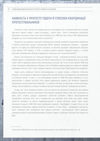 РОСІЙСЬКИЙ ДОСВІД ПОЛІТИЧНОГО ПРОТЕСТУ: МИНУЛЕ Й СЬОГОДЕННЯ07
НАЯВНІСТЬ У ПРОТЕСТУ ЛІДЕРА Й СПОСОБИ КООРДИНАЦІЇ
ПРОТЕСТУВАЛЬНИКІВ
15
Vladimir Brovkin (1990) Revolution from below: Informal political associations in Russia 1988–1989, Soviet Studies, 42:2, p. 238
Строкатість гасел і протестного порядку денного не випадкова, але є наслідком відсутності в рухові
будь-якого єдиного лідера і єдиної організації, з одного боку, і безлічі громадських організацій.
Прикладом останнього може стати Санкт-Петербург, де в 1988 році було більше 1300 неформальних
об'єднань, що так чи інакше брали участь у протестах.
Нездатність до щоденної структурної кооперації між різними низовими об'єднаннями проявилася
з моменту виникнення перших позапартійних (КПРС) великих громадських об'єднань — народних
фронтів. На відміну від Прибалтійських республік, як зазначає дослідник неформальних об'єднань
кінця періоду СРСР Бровкін, "в Росії не виникло аналога єдиного Народного фронту, і в цілому
зростання неформальних об'єднань відбувалося повільніше, ніж в інших республіках"15
.
Разом з тим об'єднання, як і в більшості випадків в історії, — важливий інструмент тиску на владу.
Народні фронти й неформальні групи самі могли переконатися в силі координованої дії, коли саме
таким чином їм вдавалося долати опір номенклатури на місцях. Так, по суті, в липні-вересні 1988 року
союзу тринадцяти неформальних об'єднань Санкт-Петербурга вдалося домогтися відносної свободи
проведення мітингів у місті. Проте створення єдиного політичного руху (партії) домогтися не вдалося.
Надалі навіть найбільші мітинги організовувалися не однією групою, а безліччю політичних
об'єднань. Ця різнорідність здійснила в подальшому сильний вплив на пострадянську трансформацію
в російській політиці. А саме, ті, хто організовував протести в 1988–1991 роках, виявилися, по суті,
виключеними з владних інститутів після падіння радянського режиму. Їхня активність виявилася
паралельною внутрішньоелітним операціям. Ті з великих політиків, хто виступав на мітингах (Єльцин,
Гайдар, Гдлян) виявилися у виграші, на відміну від маси низових політиків і громадських активістів.
Єльцин зміг стати символом протесту, хоча на мітингах він виступав на практично всіх великих
зборах, викликаючи загальне захоплення, консолідуючи підтримку самого себе, але в організації не
брав участі, існуючи, швидше, паралельно протестній активності. Вимоги протестувальників
сприймалися частиною еліти, яка їх використала для реалізації своїх цілей, при цьому низова
протестна активність не змогла переформатуватися в сильну політичну партію. Таким чином,
положення Єльцина в 1988–1991 роках відображало двоякість "перебудови". З одного боку, він був
безумовним символічним лідером протестної активності, з іншого боку — пробудження суспільного
життя позбавило його необхідності бути лідером технічним і організаційним. Безліч дрібніших
громадських діячів і організацій виконували ці функції. Надалі у російських політиків такої розкоші не
буде.
 