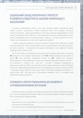 uifuture.org
Частина перша: протести в РРФСР в 1988–1989 роках 08
За винятком профспілкових мітингів, в яких ядро учасників складали представники певної
професії (шахтарі в шахтарському страйку), учасниками мітингів були службовці, інтелігенція,
студенти, кооператори — радянський середній клас. При цьому як зазначає Едуард Зенкевич, "на літніх
мітингах ["лужниківські мітинги" 1989 року — ПЩ.] сформувалося певне коло людей (приблизно 15 тис.
чоловік), які відвідували практично всі великі заходи, а серед них — ще більш вузьке коло ( 3-5 тис.
чоловік), яке розташовувалося під час мітингів недалеко від трибуни"16
.
У моменти найвищої напруженості протестної активності (лютневі мітинги 1990 року в Москві)
пропорція зберігалася. Третина учасників протесту була членами об'єднання, клубу або організації, а
дві третини відповідно — співчуваючими, яких вдалося мобілізувати. В епоху відсутності Інтернету
працювали класичні методи агітації.
Так, 25 лютого 1990 року (найбільший московський мітинг) за даними соціологічного опитування,
29% прийшли на мітинг завдяки повідомленням зі ЗМІ, 28% побачили листівку або оголошення на
вулиці, 20% були учасниками попереднього мітингу, ще 28%17
прийшли від організації.
Розповсюдження листівок здійснювалося через групи активних прихильників: у кожного активіста —
п'ять волонтерів, а у кожного з них — свої п'ять — і так далі18
. У поєднанні з оповіщенням на
федеральних каналах (до 1990-го року вже була досягнута велика незалежність преси) мобілізація
сотень тисяч людей виявилася можливою. Крім того, слід підкреслити, що протести періоду кінця СРСР
— безперервне явище тривалістю чотири роки постійно наростаючої громадянської активності і ті
масові мітинги 1990 і 1991 років були за визначенням неможливі б без 3-х попередніх років
перманентної протестної діяльності.
У розглянутий період на території сучасної Росії проходило безліч як акцій, санкціонованих владою,
так і ні. Багато народних фронтів виникали в 1988 році як структури, паралельні низовим організаціям
КПРС, що виступали за "кращий соціалізм".
16
Эдуард Зенкевич «Пять лет на площади (1989-1993 гг.)» стр. 22, 27. http://socialcompas.com/wp-content/files/5_years_on_square.pdf.
17
http://magazines.russ.ru/nlo/2007/84/fe4.html
18
http://newtimes.ru/stati/others/8bbf9de8213fe489c433b363bee605f6-4-fevralya-1990-go-kak-progubaluvlast.html
ГОТОВНІСТЬ ПРОТЕСТУВАЛЬНИКІВ ДО КОНФЛІКТУ
З ПРАВООХОРОННИМИ ОРГАНАМИ
СОЦІАЛЬНИЙ СКЛАД ПОЛІТИЧНОГО ПРОТЕСТУ
Й НАЯВНІСТЬ/ВІДСУТНІСТЬ КАНАЛІВ КОМУНІКАЦІЇ З
НАСЕЛЕННЯМ
 