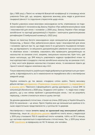 6
Ще у 1995 році у Пекіні на четвертій Всесвітній конференції зі становища жінок
ухвалили План дій, що, зокрема, відзначає важливу роль медіа в досягненні
гендерної рівності та подолання стереотипів щодо жінок.
В Україні ухвалена низка важливих законодавчих актів, спрямованих на подо-
лання нерівності: починаючи від Закону України «Про забезпечення рівних прав
і можливостей для жінок і чоловіків» у 2005 році, Закону України «Про засади
запобігання та протидії дискримінації в Україні» і закінчуючи довгоочікуваною
ратифікацією Стамбульської конвенції у 2022 році.
Однак на практиці багато законодавчих норм залишаються декларативними.
Наприклад, у Законі «Про забезпечення рівних прав і можливостей для жінок
і чоловіків» ідеться про те, що медіа мали б не допускати поширення матеріа-
лів, що відтворюють чи зміцнюють дискримінаційні уявлення про соціальні ролі
та обов’язки жінок і чоловіків, схвалюють або провокують дискримінацію чи
насильство за ознакою статі, зокрема, сексуальне насильство. Крім того, цей
закон наголошує, що ЗМІ можуть ухвалювати кодекси професійної етики та
інші корпоративні стандарти з метою запобігання насильству за ознакою статі,
у тому числі всім формам насильства стосовно жінок, та виховання поваги до
гідності кожної людини незалежно від статі.
Тільки невелика кількість українських медіа добровільно дотримується цих прин-
ципів, а відповідальність за їх невиконання не передбачена або є неспівмірною
завданій шкоді.
Україна належить до так званих «гендерно сліпих країн». Такого висновку
дійшли автори дослідження «Порівняння гендерної рівності та медіарівності
в усьому світі» Північного інформаційного центру досліджень у галузі ЗМІ та
комунікацій (Nordicom) у 2020 році. Гендерно сліпі країни — ті, медіа яких ствер-
джують, що у них немає проблем з дискримінацією жінок, і які не розуміють
перешкод, з якими стикаються жінки в цьому секторі.
За даними державної статистики, станом на січень 2022 року в Україні більшість
(53,6 %) населення — це жінки. Проте Україна все ще залишається країною із їх-
ньою недостатньою представленістю у суспільстві та державі.
Неспівмірною є також оплата праці за однаковий вид виконуваної роботи.
Наприклад, лише за офіційними даними заробітна плата жінок у медіагалузі
у 2019 році становила 79,9 % заробітної плати чоловіків, тобто на 20 % менше,
що частково корелюється із європейською статистикою. Так, у 2019 році жінки
в ЄС заробляли в середньому на 14,1 % менше, ніж чоловіки.
 
