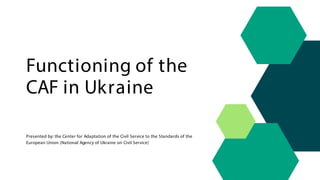 Functioning of the
CAF in Ukraine
Presented by: the Center for Adaptation of the Civil Service to the Standards of the
European Union (National Agency of Ukraine on Civil Service)
 