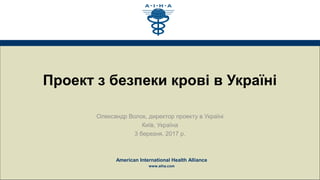 American International Health Alliance
www.aiha.com
Проект з безпеки крові в Україні
Олександр Волок, директор проекту в Україні
Київ, Україна
3 березня, 2017 р.
 