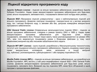 11
Ліцензії відкритого програмного коду
Apache Software License - ліцензія на вільне програмне забезпечення, розроблена Apache
Software Foundation. Надає право використовувати програмне забезпечення для будь-яких
цілей, вільно поширювати, змінювати його, і поширювати змінені копії на будь-яких умовах.
Ліцензія BSD (Програмна ліцензія університету) - одна з найпопулярніших ліцензій для
вільного програмного. Дозволяє повторне поширення і використання як у вигляді вихідного
коду, так і вигляді бінарного коду, із змінами або без, допускає комерційне використання
програмного забезпечення.
GNU General Public License (Універсальна загальнодоступна ліцензія GNU) - ліцензія на
вільне програмне забезпечення, створена в рамках проекту GNU в 1988 р. Надає право
використовувати програмне забезпечення для будь-яких цілей, вільно
поширювати, змінювати його. Похідні твори мають також розповсюджуватися на умовах GNU
GPL, крім того вимагається поширювати разом з бінарними файлами (у тому числі
незмінними) вихідний код або письмове зобов'язання його надати.
Ліцензія MIT (MIT License) - група ліцензій, розроблених у Массачусетському технологічному
інституті для поширення вільного програмного забезпечення. Надають кінцевому користувачу
права використання, копіювання, зміни, включення в інший вихідний
код, публікації, розповсюдження, субліцензування і / або продажу ліцензійного ПЗ.
Mozilla Public License (MPL) – ліцензія на вільне програмне забезпечення, що розробляється
Mozilla Foundation. MPL містить у собі риси модифікованої ліцензії BSD і GNU General Public
License. Дозволяє використовувати програмне забезпечення для будь-яких цілей, вільно
поширювати, змінювати його. Вихідний код під ліцензією MPL може бути об'єднаний в одній
програмі з пропрієтарними файлами.
 