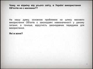 13
Чому, на відміну від усього світу, в Україні використання
Об'єктів не є масовим??
На нашу думку, основною проблемою на шляху масового
використання Об'єктів є законодавчі невизначеності у даному
питанні, а точніше, відсутність законодавчих передумов для
використання.
Які ж вони?
 