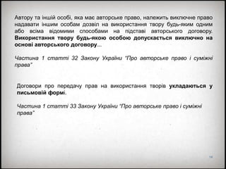 14
Автору та іншій особі, яка має авторське право, належить виключне право
надавати іншим особам дозвіл на використання твору будь-яким одним
або всіма відомими способами на підставі авторського договору.
Використання твору будь-якою особою допускається виключно на
основі авторського договору...
Частина 1 статті 32 Закону України “Про авторське право і суміжні
права”
Договори про передачу прав на використання творів укладаються у
письмовій формі.
Частина 1 статті 33 Закону України “Про авторське право і суміжні
права”
 