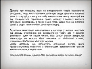 15
Договір про передачу прав на використання творів вважається
укладеним, якщо між сторонами досягнуто згоди щодо всіх істотних
умов (строку дії договору, способу використання твору, території, на
яку поширюється передаване право, розміру і порядку виплати
авторської винагороди, а також інших умов, щодо яких за вимогою
однієї із сторін повинно бути досягнено згоди).
Авторська винагорода визначається у договорі у вигляді відсотків
від доходу, отриманого від використання твору, або у вигляді
фіксованої суми чи іншим чином. При цьому ставки авторської
винагороди не можуть бути нижчими за мінімальні ставки,
встановлені Кабінетом Міністрів України.
Умови договору, що погіршують становище автора (його
правонаступника) порівняно із становищем, встановленим чинним
законодавством, є недійсними.
Стаття 33 Закону України „Про авторське право і суміжні права”
 