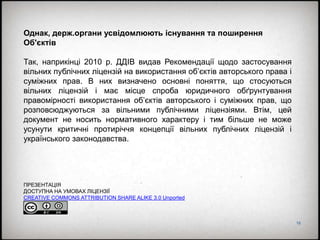 16
Однак, держ.органи усвідомлюють існування та поширення
Об'єктів
Так, наприкінці 2010 р. ДДІВ видав Рекомендації щодо застосування
вільних публічних ліцензій на використання об’єктів авторського права і
суміжних прав. В них визначено основні поняття, що стосуються
вільних ліцензій і має місце спроба юридичного обґрунтування
правомірності використання об’єктів авторського і суміжних прав, що
розповсюджуються за вільними публічними ліцензіями. Втім, цей
документ не носить нормативного характеру і тим більше не може
усунути критичні протиріччя концепції вільних публічних ліцензій і
українського законодавства.
ПРЕЗЕНТАЦІЯ
ДОСТУПНА НА УМОВАХ ЛІЦЕНЗІЇ
CREATIVE COMMONS ATTRIBUTION SHARE ALIKE 3.0 Unported
 