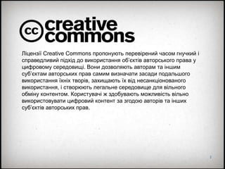 2
Ліцензії Creative Commons пропонують перевірений часом гнучкий і
справедливий підхід до використання об’єктів авторського права у
цифровому середовищі. Вони дозволяють авторам та іншим
суб’єктам авторських прав самим визначати засади подальшого
використання їхніх творів, захищають їх від несанкціонованого
використання, і створюють легальне середовище для вільного
обміну контентом. Користувачі ж здобувають можливість вільно
використовувати цифровий контент за згодою авторів та інших
суб’єктів авторських прав.
 