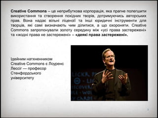3
Creative Commons – це неприбуткова корпорація, яка прагне полегшити
використання та створення похідних творів, дотримуючись авторських
прав. Вона надає вільні ліцензії та інші юридичні інструменти для
творців, які самі визначають чим ділитися, а що охороняти. Creative
Commons запропонували золоту середину між «усі права застережені»
та «жодні права не застережені» – «деякі права застережені».
Ідейним натхненником
Creative Commons є Лоуренс
Лессіг — професор
Стенфордського
університету
 