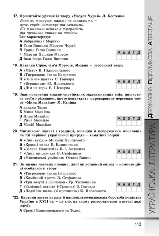 УКРАЇНСЬКА ЛІТЕРАТУРА 
А Б В Г Д 
А Б В Г Д 
А Б В Г Д 
А Б В Г Д 
А Б В Г Д 
113 
ДЕРЖАВНА ПІДСУМКОВА АТЕСТАЦІЯ 
17. Прочитайте уривок із твору «Маруся Чурай» Л. Костенко. 
Воно ж, товкуще, навіть не завважить, – 
пече, скубе, затовкує та смажить. 
Б’є в килими, неначе в тулумбаси, 
та промиває кишки на ковбаси. 
Так характеризує 
A Бобренчиха Марусю 
B Галя Вишняк Марусю Чурай 
C Гриць Галю Вишняк 
D Мартин Пушкар Марусю 
E Іван Іскра Галю Вишняк 
18. Наталка Сірко, сім’я Морозів, Медвин – персонажі твору 
A «Місто» В. Підмогильного 
B «Тигролови» Івана Багряного 
C «За мить щастя» О. Гончара 
D «Вершники» Ю. Яновського 
E «Дім на горі» В. Шевчука 
19. Знає пояснення власне українських маловживаних слів, пишаєть- 
ся своїм прізвищем, проте ненавидить шароварщину персонаж тво- 
ру «Мина Мазайло» М. Куліша 
A дядько Тарас 
B Мина Мазайло 
C Лина Мазайло 
D Рина Мазайло 
E Мокій Мазайло 
20. Мисливські звичаї і традиції, оповідки й побрехеньки мисливців 
на тлі чарівної української природи – тематика збірки 
A «Сині етюди» Миколи Хвильового 
B «Краса і сила» В. Винниченка 
C «Зелена Євангелія» Б.-І. Антонича 
D «Синя книжечка» В. Стефаника 
E «Мисливські усмішки» Остапа Вишні 
21. Зміщення часових площин, лист як вставний епізод – композицій- 
ні особливості твору 
A «Тигролови» Івана Багряного 
B «Камінний хрест» В. Стефаника 
C «Три зозулі з поклоном» Гр. Тютюнника 
D «Залізний острів» («Тронка») О. Гончара 
E «Подвійне коло» («Вершники») Ю. Яновського 
*22. Картини життя народу й національно-визвольна боротьба козацтва 
України в ХVІІ ст. – це тло, на якому розгортаються життєві долі 
героїв 
A Єремії Вишневецького та Тодозі 
 