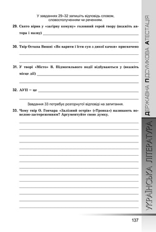 УКРАЇНСЬКА ЛІТЕРАТУРА 
137 
ДЕРЖАВНА ПІДСУМКОВА АТЕСТАЦІЯ 
У завданнях 29–32 запишіть відповідь словом, 
словосполученням чи реченням. 
29. Свято вірив у «загірну комуну» головний герой твору (вкажіть ав- 
тора і назву) 
30. Твір Остапа Вишні «Як варити і їсти суп з дикої качки» присвячено 
31. У творі «Місто» В. Підмогильного події відбуваються у (вкажіть 
місце дії) 
32. АУП – це 
Завдання 33 потребує розгорнутої відповіді на запитання. 
33. Чому твір О. Гончара «Залізний острів» («Тронка») називають но- 
велою-застереженням? Аргументуйте свою думку. 
 