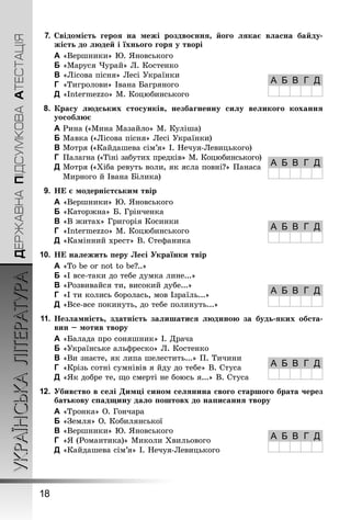 7. Свідомість героя на межі роздвоєння, його лякає власна байду- 
УКРАЇНСЬКА ЛІТЕРАТУРА ДЕРЖАВНА ПІДСУМКОВА АТЕСТАЦІЯ 18 
жість до людей і їхнього горя у творі 
A «Вершники» Ю. Яновського 
B «Маруся Чурай» Л. Костенко 
C «Лісова пісня» Лесі Українки 
D «Тигролови» Івана Багряного 
E «Intermezzo» М. Коцюбинського 
8. Красу людських стосунків, незбагненну силу великого кохання 
уособлює 
A Рина («Мина Мазайло» М. Куліша) 
B Мавка («Лісова пісня» Лесі Українки) 
C Мотря («Кайдашева сім’я» І. Нечуя-Левицького) 
D Палагна («Тіні забутих предків» М. Коцюбинського) 
E Мотря («Хіба ревуть воли, як ясла повні?» Панаса 
Мирного й Івана Білика) 
9. НЕ є модерністським твір 
A «Вершники» Ю. Яновського 
B «Каторжна» Б. Грінченка 
C «В житах» Григорія Косинки 
D «Intermezzo» М. Коцюбинського 
E «Камінний хрест» В. Стефаника 
10. НЕ належить перу Лесі Українки твір 
A «To be or not to be?..» 
B «І все-таки до тебе думка лине...» 
C «Розвивайся ти, високий дубе...» 
D «І ти колись боролась, мов Ізраїль...» 
E «Все-все покинуть, до тебе полинуть...» 
11. Незламність, здатність залишатися людиною за будь-яких обста- 
вин – мотив твору 
A «Балада про соняшник» І. Драча 
B «Українське альфреско» Л. Костенко 
C «Ви знаєте, як липа шелестить...» П. Тичини 
D «Крізь сотні сумнівів я йду до тебе» В. Стуса 
E «Як добре те, що смерті не боюсь я...» В. Стуса 
12. Убивство в селі Димці сином селянина свого старшого брата через 
батькову спадщину дало поштовх до написання твору 
A «Тронка» О. Гончара 
B «Земля» О. Кобилянської 
C «Вершники» Ю. Яновського 
D «Я (Романтика)» Миколи Хвильового 
E «Кайдашева сім’я» І. Нечуя-Левицького 
А Б В Г Д 
А Б В Г Д 
А Б В Г Д 
А Б В Г Д 
А Б В Г Д 
А Б В Г Д 
 