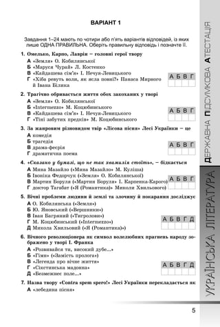 УКРАЇНСЬКА ЛІТЕРАТУРА 
5 
ДЕРЖАВНА ПІДСУМКОВА АТЕСТАЦІЯ 
ВАРІАНТ 1 
Завдання 1–24 мають по чотири або п’ять варіантів відповідей, із яких 
лише ОДНА ПРАВИЛЬНА. Оберіть правильну відповідь і позначте її. 
1. Омелько, Карпо, Лаврін – головні герої твору 
A «Земля» О. Кобилянської 
B «Маруся Чурай» Л. Костенко 
C «Кайдашева сім’я» І. Нечуя-Левицького 
D «Хіба ревуть воли, як ясла повні?» Панаса Мирного 
й Івана Білика 
2. Трагічно обривається життя обох закоханих у творі 
A «Земля» О. Кобилянської 
B «Intermezzo» М. Коцюбинського 
C «Кайдашева сім’я» І. Нечуя-Левицького 
D «Тіні забутих предків» М. Коцюбинського 
3. За жанровим різновидом твір «Лісова пісня» Лесі Українки – це 
A комедія 
B трагедія 
C драма-феєрія 
D драматична поема 
4. «Сказано у бумазі, що не так хвамилія стоїть», – бідкається 
A Мина Мазайло («Мина Мазайло» М. Куліша) 
B Івоніка Федорчук («Земля» О. Кобилянської) 
C Мартин Боруля («Мартин Боруля» І. Карпенка-Карого) 
D доктор Тагабат («Я (Романтика)» Миколи Хвильового) 
5. Вічні проблеми людини й землі та злочину й покарання досліджує 
A О. Кобилянська («Земля») 
B Ю. Яновський («Вершники») 
C Іван Багряний («Тигролови») 
D М. Коцюбинський («Intermezzo») 
E Микола Хвильовий («Я (Романтика)») 
6. Вічного революціонера як символ волелюбних прагнень народу зо- 
бражено у творі І. Франка 
A «Розвивайся ти, високий дубе...» 
B «Гімн» («Замість пролога») 
C «Легенда про вічне життя» 
D «Сікстинська мадонна» 
E «Безмежнеє поле...» 
7. Назва твору «Contra spem spero!» Лесі Українки перекладається як 
A «лебедина пісня» 
А Б В Г 
А Б В Г 
А Б В Г 
А Б В Г 
А Б В Г Д 
А Б В Г Д 
 