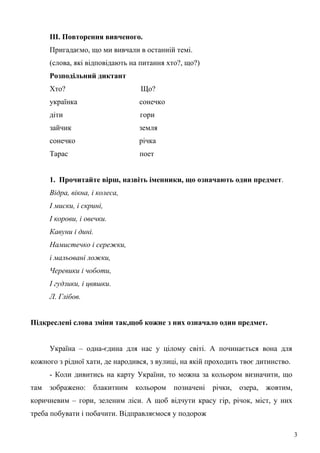 III. Повторення вивченого.
Пригадаємо, що ми вивчали в останній темі.
(слова, які відповідають на питання хто?, що?)
Розподільний диктант
Хто? Що?
українка сонечко
діти гори
зайчик земля
сонечко річка
Тарас поет
1. Прочитайте вірш, назвіть іменники, що означають один предмет.
Відра, вікна, і колеса,
І миски, і скрині,
І корови, і овечки.
Кавуни і дині.
Намистечко і сережки,
і мальовані ложки,
Черевики і чоботи,
І гудзики, і цвяшки.
Л. Глібов.
Підкреслені слова зміни так,щоб кожне з них означало один предмет.
Україна – одна-єдина для нас у цілому світі. А починається вона для
кожного з рідної хати, де народився, з вулиці, на якій проходить твоє дитинство.
- Коли дивитись на карту України, то можна за кольором визначити, що
там зображено: блакитним кольором позначені річки, озера, жовтим,
коричневим – гори, зеленим ліси. А щоб відчути красу гір, річок, міст, у них
треба побувати і побачити. Відправляємося у подорож
3
 