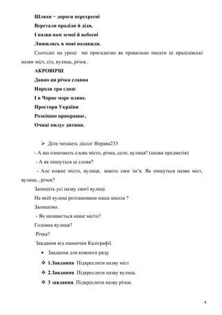 Шляхи − дороги перехресні
Верстали прадіди й діди,
І назви нам земні й небесні
Лишились в мові назавжди.
Сьогодні на уроці ми пригадаємо як правильно писати ці прадідівські
назви міст, сіл, вулиць, річок..
АКРОВІРШ
Давно ця річка славна
Народи три єднає
І в Чорне море плине.
Простори України
Розкішно прикрашає,
Очиці милує дитини.
 Діти читають діалог Вправа233
- А що означають слова місто, річка, село, вулиця? (назви предметів)
- А як пишуться ці слова?
- Але кожне місто, вулиця.. мають своє ім’я. Як пишуться назви міст,
вулиць , річок?
Запишіть усі назву своєї вулиці.
На якій вулиці розташована наша школа ?
Запишемо.
- Як називається наше місто?
Головна вулиця?
Річка?
Завдання від панночки Каліграфії.
• Завдання для кожного ряду
 1.Завдання Підкреслити назву міст
 2.Завдання Підкреслити назву вулиць
 3 завдання. Підкреслити назву річок.
4
 