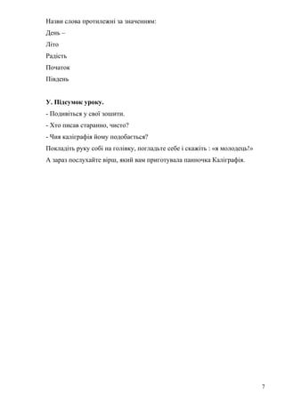 Назви слова протилежні за значенням:
День –
Літо
Радість
Початок
Південь
У. Підсумок уроку.
- Подивіться у свої зошити.
- Хто писав старанно, чисто?
- Чия каліграфія йому подобається?
Покладіть руку собі на голівку, погладьте себе і скажіть : «я молодець!»
А зараз послухайте вірш, який вам приготувала панночка Каліграфія.
7
 