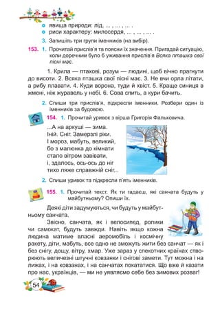 54
153.	 1.	 Прочитай прислів’я та поясни їх значення. Пригадай ситуацію,
коли доречним було б уживання прислів’я Всяка пташка свої
пісні має.
1. Крила — птахові, розум — людині, щоб вічно прагнути
до висоти. 2. Всяка пташка свої пісні має. 3. Не вчи орла літати,
а рибу плавати. 4. Куди ворона, туди й хвіст. 5. Краще синиця в
жмені, ніж журавель у небі. 6. Сова спить, а кури бачить.
2.	 Спиши три прислів’я, підкресли іменники. Розбери один із
іменників за будовою.
154. 1.	 Прочитай уривок з вірша Григорія Фальковича.
...А на аркуші — зима.
Іній. Сніг. Замерзлі ріки.
І мороз, мабуть, великий,
бо з малюнка до кімнати
стало вітром завівати,
і, здалось, ось-ось до ніг
тихо ляже справжній сніг...
2.	 Спиши уривок та підкресли п’ять іменників.
155.	 1.	 Прочитай текст. Як ти гадаєш, які санчата будуть у
майбутньому? Опиши їх.
Деякі діти задумуються, чи будуть у майбут-
ньому санчата.
Звісно, санчата, як і велосипед, ролики
чи самокат, будуть завжди. Навіть якщо кожна
людина матиме власні аеромобіль і космічну
ракету, діти, мабуть, все одно не зможуть жити без санчат — як і
без снігу, дощу, вітру, хмар. Уже зараз у спекотних країнах ство-
рюють величезні штучні ковзанки і снігові замети. Тут можна і на
лижах, і на ковзанах, і на санчатах покататися. Що вже й казати
про нас, українців, — ми не уявляємо себе без зимових розваг!
	 явища природи: лід, ... , ... , ... .
	 риси характеру: милосердя, ... , ... , ... .
3.	 Запишіть три групи іменників (на вибір).
 