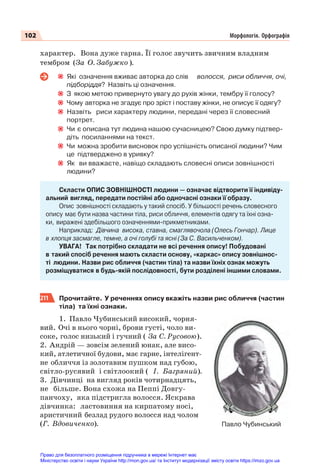 102 Морфологія. Орфографія
характер. Вона дуже гарна. Її голос звучить звичним владним
тембром (За О. Забужко ).
Які означення вживає авторка до слів волосся, риси обличчя, очі,
підборіддя? Назвіть ці означення.
З якою метою привернуто увагу до рухів жінки, тембру її голосу?
Чому авторка не згадує про зріст і поставу жінки, не описує її одягу?
Назвіть риси характеру людини, передані через її словесний
портрет.
Чи є описана тут людина нашою сучасницею? Свою думку підтвер-
діть посиланнями на текст.
Чи можна зробити висновок про успішність описаної людини? Чим
це підтверджено в уривку?
Як ви вважаєте, навіщо складають словесні описи зовнішності
людини?
Скласти ОПИС ЗОВНІШНОСТІ людини — означає відтворити її індивіду-
альний вигляд, передати постійні або одночасні ознаки її образу.
Опис зовнішності складають у такий спосіб. У більшості речень словесного
опису має бути назва частини тіла, риси обличчя, елементів одягу та їхні озна-
ки, виражені здебільшого означеннями-прикметниками.
Наприклад: Дівчина висока, ставна, смаглявочола (Олесь Гончар). Лице
в хлопця засмагле, темне, а очі голубі та ясні (За С. Васильченком).
УВАГА! Так потрібно складати не всі речення опису! Побудовані
в такий спосіб речення мають скласти основу, «каркас» опису зовнішнос-
ті людини. Назви рис обличчя (частин тіла) та назви їхніх ознак можуть
розміщуватися в будь-якій послідовності, бути розділені іншими словами.
211 Прочитайте. У реченнях опису вкажіть назви рис обличчя (частин
тіла) та їхні ознаки.
1. Павло Чубинський високий, чорня-
вий. Очі в нього чорні, брови густі, чоло ви-
соке, голос низький і гучний ( За С. Русовою).
2. Андрій — зовсім зелений юнак, але висо-
кий, атлетичної будови, має гарне, інтелігент-
не обличчя із золотавим пушком над губою,
світло-русявий і світлоокий ( І. Багряний).
3. Дівчинці на вигляд років чотирнадцять,
не більше. Вона схожа на Пеппі Довгу-
панчоху, яка підстригла волосся. Яскрава
дівчинка: ластовиння на кирпатому носі,
аристичний безлад рудого волосся над чолом
(Г. Вдовиченко). Павло Чубинський
Право для безоплатного розміщення підручника в мережі Інтернет має
Міністерство освіти і науки України http://mon.gov.ua/ та Інститут модернізації змісту освіти https://imzo.gov.ua
 
