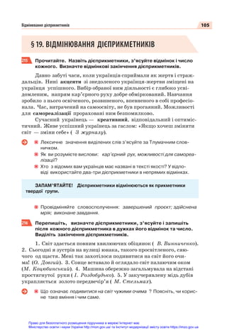 105
Відмінювання дієприкметників
§19. ВІДМІНЮВАННЯ ДІЄПРИКМЕТНИКІВ
215 Прочитайте. Назвіть дієприкметники, з’ясуйте відмінок і число
кожного. Визначте відмінкові закінчення дієприкметників.
Давно забуті часи, коли українців сприймали як жертв і страж-
дальців. Нині акценти зі знедоленого українця-жертви зміщені на
українця успішного. Вибір обраної ним діяльності є глибоко усві-
домленим, напрям кар’єрного руху добре обміркований. Навчання
зробило з нього освіченого, розвиненого, впевненого в собі професіо-
нала. Час, витрачений на самоосвіту, не був прогаяний. Можливості
для самореалізації прораховані ним безпомилково.
Сучасний українець — креативний, відповідальний і оптиміс-
тичний. Живе успішний українець за гаслом: «Якщо хочеш змінити
світ — зміни себе» ( З журналу).
Лексичне значення виділених слів з’ясуйте за Тлумачним слов-
ничком.
Як ви розумієте вислови: кар’єрний рух, можливості для самореа-
лізації?
Хто з відомих вам українців має названі в тексті якості? У відпо-
віді використайте два-три дієприкметники в непрямих відмінках.
ЗАПАМ’ЯТАЙТЕ! Дієприкметники відмінюються як прикметники
твердої групи.
Провідміняйте словосполучення: завершений проєкт; здійснена
мрія; виконане завдання.
216 Перепишіть, визначте дієприкметники, з’ясуйте і запишіть
після кожного дієприкметника в дужках його відмінок та число.
Виділіть закінчення дієприкметників.
1. Світ здається повним хвилюючих обіцянок ( В. Винниченко).
2. Сьогодні я зустрів на вулиці юнака, такого просвітленого, сяю-
чого од щастя. Мені так захотілося подивитися на світ його очи-
ма! (О. Довгий). 3. Сонце вставало й оглядало світ палаючим оком
(М. Коцюбинський). 4. Машина обережно загальмувала на відстані
простягнутої руки ( І. Роздобудько). 5. У закучерявлену мідь дубів
украпляється золото передвечір’я ( М. Стельмах).
Що означає подивитися на світ чужими очима ? Поясніть, чи корис-
не таке вміння і чим саме.
Право для безоплатного розміщення підручника в мережі Інтернет має
Міністерство освіти і науки України http://mon.gov.ua/ та Інститут модернізації змісту освіти https://imzo.gov.ua
 