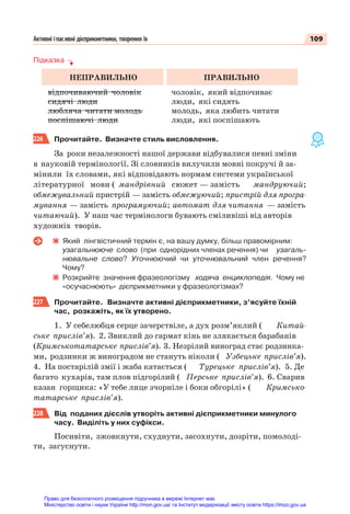 109
Активні іпасивні дієприкметники, творення їх
Підказка
НЕПРАВИЛЬНО ПРАВИЛЬНО
відпочиваючий чоловік
сидячі люди
любляча читати молодь
поспішаючі люди
чоловік, який відпочиває
люди, які сидять
молодь, яка любить читати
люди, які поспішають
226 Прочитайте. Визначте стиль висловлення.
За роки незалежності нашої держави відбувалися певні зміни
в науковій термінології. Зі словників вилучили мовні покручі й за-
мінили їх словами, які відповідають нормам системи української
літературної мови ( мандрівний сюжет — замість мандруючий;
обмежувальний пристрій — замість обмежуючий; пристрій для програ-
мування — замість програмуючий; автомат для читання — замість
читаючий). У наш час термінологи бувають сміливіші від авторів
художніх творів.
Який лінгвістичний термін є, на вашу думку, більш правомірним:
узагальнююче слово (при однорідних членах речення) чи узагаль-
нювальне слово? Уточнюючий чи уточнювальний член речення?
Чому?
Розкрийте значення фразеологізму ходяча енциклопедія. Чому не
«осучаснюють» дієприкметники у фразеологізмах?
227 Прочитайте. Визначте активні дієприкметники, з’ясуйте їхній
час, розкажіть, як їх утворено.
1. У себелюбця серце зачерствіле, а дух розм’яклий ( Китай-
ське прислів’я). 2. Звиклий до гармат кінь не злякається барабанів
(Кримськотатарське прислів’я). 3. Незрілий виноград стає родзинка-
ми, родзинки ж виноградом не стануть ніколи ( Узбецьке прислів’я).
4. На постарілій змії і жаба катається ( Турецьке прислів’я). 5. Де
багато кухарів, там плов підгорілий ( Перське прислів’я). 6. Сварив
казан горщика: «У тебе лице зчорніле і боки обгорілі» ( Кримсько-
татарське прислів’я).
228 Від поданих дієслів утворіть активні дієприкметники минулого
часу. Виділіть у них суфікси.
Посивіти, зжовкнути, схуднути, засохнути, дозріти, помолоді-
ти, загуснути.
Право для безоплатного розміщення підручника в мережі Інтернет має
Міністерство освіти і науки України http://mon.gov.ua/ та Інститут модернізації змісту освіти https://imzo.gov.ua
 
