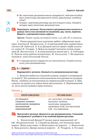 112 Морфологія. Орфографія
Які неологізми-дієприкметники ви придумали б, якби вам потрібно
було скласти вірш про рідне місто (село), рідну вулицю, улюблену
пісню?
Складіть жартівливу розповідь про життя вашого класу. Уживайте
вигадані вами неологізми-дієприкметники.
235 Перепишіть речення. Після кожного дієприкметника позначте в
дужках його стан (активний чи пасивний), рід, число, відмінок.
Виділіть у дієприкметниках суфікси.
Зразок. Євшан сухий, як вицвіле (акт., с. р., одн, Н. в.) волосся.
1. Ранок народжується в рясному щебеті, вібруючому шумі
крил птаства ( В. Захарченко). 2. А притомлений день примостився
спочить (Ф. Руденко). 3. А за Дніпром пов’ялі трави і верби хилять-
ся сумні ( В. Сосюра). 4. Земля на подвір’ї встелена густим спори-
шем (В. Винниченко). 5. А сонце розімлілу землю гріє ( А. Содомора).
6. Тріпоче сокір сріблом потемнілим ( М. Рильський). 7. Не зацвітуть
пожовклі луки ( Олександр Олесь).
У першому реченні підкресліть усі члени речення. З’ясуйте синтак-
сичну роль дієприкметника.
236 Я — РЕДАКТОР
Відредагуйте речення. Запишіть їх у виправленому вигляді.
1. Бажаючі вийти на слідуючій зупинці, воврем’я попереджуй-
те водія! 2. Хто цікавиться захоплюючими екскурсіями по вулицям
Києва, підійдіть до екскурсовода на привокзальній площаді. 3. При-
єднуюся до думки усіх переді мною виступаючих. 4. Переживаючий
за честь школи повинен гарно вчитися.
Підказка
НЕПРАВИЛЬНО ПРАВИЛЬНО
усі бажаючі
слідуюча зупинка
захоплююча мандрівка
виступаючий
переживаючий
усі охочі (всі, хто бажає)
наступна зупинка
захоплива мандрівка
промовець (той, хто виступав)
той, хто переживає
237 Прочитайте речення. Визначте в них дієприкметники. У вказаній
послідовності розберіть їх як особливі форми дієслова.
1. Клекочучий Дніпре! У якому народі народжений ти?
(М. Вінграновський). 2. І живий ще Дніпро, хоч потоплені наші
пороги. Наша дума жива, і в Канів ведуть всі дороги ( І. Коваленко).
3. Знов ростуть у Дніпрі затонулі пороги ( Б. Чепурко). 4. Усі наші
Право для безоплатного розміщення підручника в мережі Інтернет має
Міністерство освіти і науки України http://mon.gov.ua/ та Інститут модернізації змісту освіти https://imzo.gov.ua
 
