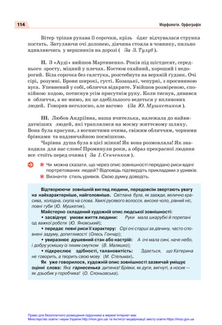 114 Морфологія. Орфографія
Вітер тріпав рукава її сорочки, крізь îдяг відчувалася струнка
постать. Затуляючи очі долонею, дівчина стояла в човнику, пильно
вдивляючись у вершників на дорозі ( За З. Тулуб ).
ІІ. З «Ауді» вийшов Мартиненко. Років під шістдесят, серед-
нього зросту, міцний у плечах. Костюм охайний, хороший і недо-
рогий. Біла сорочка без галстука, розстебнута на верхній ґудзик. Очі
сірі, розумні. Брови широкі, густі. Козацькі, чепурні, з просивиною
вуса. Упевнений у собі, обличчя відкрите. Увійшов розміреною, спо-
кійною ходою, потиснув усім присутнім руку. Коли тиснув, дивився
в обличчя, а не мимо, як це здебільшого ведеться у впливових
людей. Говорив неголосно, але вагомо (За Ю. Мушкетиком ).
ІІІ. Любов Андріївна, наша вчителька, належала до найви-
датніших людей, які траплялися на моєму життєвому шляху.
Вона була красуня, з вогнистими очима, свіжим обличчям, чорними
брівками та надзвичайною посмішкою.
Чарівна душа була в цієї жінки! Як вона розмовляла! Як зна-
ходила для нас слово! Проминули роки, а образ прекрасної людини
все стоїть перед очима ( За І. Сенченком ).
Чи можна сказати, що через опис зовнішності передано риси вдачі
портретованих людей? Відповідь підтвердіть прикладами з уривків.
Визначте стиль уривків. Свою думку доведіть.
Відтворюючи зовнішній вигляд людини, передовсім звертають увагу
на найхарактерніше, найголовніше. Світлана була, як завжди, велично кра-
сива, холодна, скупа на слова. Хвилі русявого волосся, високе чоло, рівний ніс,
повні губи (Ю. Мушкетик).
Майстерно складений художній опис людської зовнішності:
• засвідчує умови життя людини: Руки мала шкарубкі й порепані
од важкої роботи (Ю. Яновський);
• передає певні риси її характеру: Сірі очі старші за дівчину, часто спо-
внені задуму, допитливості (Олесь Гончар);
• увиразнює душевний стан або настрій: А очі мала сині, наче небо,
і добру усмішку із тихим смутком (В. Малишко);
• підкреслює здібності, талановитість: Здається, що Катерина
не говорить, а творить свою мову (М. Стельмах).
Як уже говорилося, художній опис зовнішності зазвичай уміщує
оцінні слова: Яка гарнесенька дитинка! Брівки, як дуги, вигнуті, а носик —
як дзьобик у горобчика! (О. Слоньовська).
Право для безоплатного розміщення підручника в мережі Інтернет має
Міністерство освіти і науки України http://mon.gov.ua/ та Інститут модернізації змісту освіти https://imzo.gov.ua
 