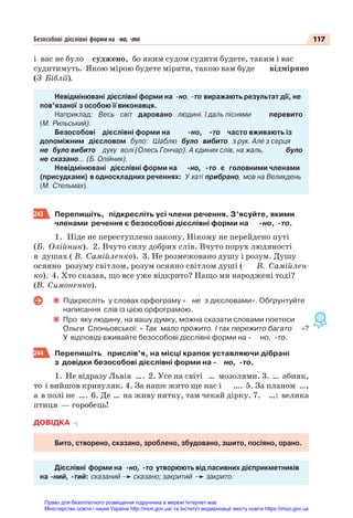 117
Безособові дієслівні форми на -но, -то
i вас не було суджено, бо яким судом судити будете, таким і вас
судитимуть. Якою мiрою будете мiряти, такою вам буде відміряно
(З Біблії).
Невідмінювані дієслівні форми на -но, -то виражають результат дії, не
пов’язаної з особою її виконавця.
Наприклад: Весь світ даровано людині. І даль піснями перевито
(М. Рильський).
Безособові дієслівні форми на -но, -то часто вживають із
допоміжним дієсловом було: Шаблю було вибито з рук. Але з серця
не було вибито духу волі (Олесь Гончар). А єдиних слів, на жаль, було
не сказано… (Б. Олійник).
Невідмінювані дієслівні форми на -но, -то є головними членами
(присудками) в односкладних реченнях: У хаті прибрано, мов на Великдень
(М. Стельмах).
243 Перепишіть, підкресліть усі члени речення. З’ясуйте, якими
членами речення є безособові дієслівні форми на -но, -то.
1. Ніде не переступлено закону. Нікому не перейдено путі
(Б. Олійник). 2. Вчуто силу добрих слів. Вчуто порух людяності
в душах ( В. Самійленко). 3. Не розмежовано душу і розум. Душу
осяяно розуму світлом, розум осяяно світлом душі ( В. Самійлен-
ко). 4. Хто сказав, що все уже відкрито? Нащо ми народжені тоді?
(В. Симоненко).
Підкресліть у словах орфограму « не з дієсловами». Обґрунтуйте
написання слів із цією орфограмою.
Про яку людину, на вашу думку, можна сказати словами поетеси
Ольги Слоньовської: « Так мало прожито. І так пережито багато »?
У відповіді вживайте безособові дієслівні форми на - но, -то.
244 Перепишіть прислів’я, на місці крапок уставляючи дібрані
з довідки безособові дієслівні форми на - но, -то.
1. Не відразу Львів …. 2. Усе на світі … мозолями. 3. … абияк,
то і вийшов кривуляк. 4. За наше жито ще нас і …. 5. За планом …,
а в полі не …. 6. Де … на живу нитку, там чекай дірку. 7. …: велика
птиця — горобець!
ДОВІДКА
Бито, створено, сказано, зроблено, збудовано, зшито, посіяно, орано.
Дієслівні форми на -но, -то утворюють від пасивних дієприкметників
на -ний, -тий: сказаний сказано; закритий закрито.
Право для безоплатного розміщення підручника в мережі Інтернет має
Міністерство освіти і науки України http://mon.gov.ua/ та Інститут модернізації змісту освіти https://imzo.gov.ua
 