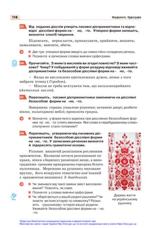 118 Морфологія. Орфографія
245 Від поданих дієслів утворіть пасивні дієприкметники та відпо-
відні дієслівні форми на - но, -то. Утворені форми запишіть,
визначте спосіб творення.
Підписати, перекласти, припасувати, прийняти, вишити,
намалювати, вивчити, збити.
Дві-три утворені форми введіть до самостійно складених речень.
Позначте в записаних словах вивчені орфограми.
246 Прочитайте. З яким із висловів ви згодні повністю? З яким част-
ково? Чому? У побудованій у формі роздуму відповіді вживайте
дієприкметники та безособові дієслівні форми на - но, -то.
• Якщо не висловлено протилежних думок, немає з чого
вибрати істину ( Геродот).
• Ніколи не треба нехтувати тим, що загальноприйнято
(Античний вислів).
247 Перепишіть, пасивні дієприкметники замінюючи на дієслівні
безособові форми на -но, -то.
Завершена справа; ухвалене рішення; зачинені двері; розбите
вікно; полагоджені меблі; прополота грядка.
Визначте, у формі якого відмінка при дієслівних безособових фор-
мах на -но, -то стоять іменники. Яке слово в перебудованому слово-
сполученні стало головним?
248 Перепишіть, утворюючи від пасивних діє-
прикметників безособові дієслівні форми
на -но, -то. У записаних реченнях визначте
й підкресліть граматичні основи.
Рушник вишитий розкішним рослинним
орнаментом. Калинові кетяги розташовані по
краях, вінки з барвінку розміщені вище, а вино-
градними гронами прикрашена середина білого
полотнища. Мереживо на рушнику виконане
вручну, його візерунок тематично пов’язаний
з орнаментом вишивки ( З довідника).
Чи змінився від такої заміни зміст висловлю-
вання? Поясніть, як саме.
Позначте у словах вивчені орфограми.
Чи зберігаються у вашій родині рушники? Чи
знаєте ви їхню історію та символіку? Розка-
жіть «рушникову» історію вашої родини.
Уживайте безособові дієслівні форми на - но,
-то.
Дерево життя
на українському
рушнику
Право для безоплатного розміщення підручника в мережі Інтернет має
Міністерство освіти і науки України http://mon.gov.ua/ та Інститут модернізації змісту освіти https://imzo.gov.ua
 
