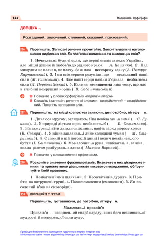 122 Морфологія. Орфографія
ДОВІДКА
Розгаданий, золочений, стулений, сказаний, прихований.
256 Перепишіть. Записані речення прочитайте. Зверніть увагу на наголо-
шення виділених слів. Як пов’язані написання та вимова цих слів?
1. Нечисленні були ті орли, що перші стали за волю України,
але міцні душею й любов’ю до рідного краю ( А. Кащенко). 2. Над
минулим не плакав, не плачу, бо я маю нескорену вдачу (А. Патрус-
Карпатський). 3. І ми всім серцем розуміли, що нездоланні наші
сили (М. Рильський). 4. Вже наші серця навіки з’єднала незбагнена
сила (Л. Первомайський). 5. Калина незнищенна лиш тому, що має
в глибині немрущий корінь ( В. Забаштанський).
Позначте у словах орфограму «подвоєні літери».
Складіть і запишіть речення зі словами нездійснений — нездійснен-
ний. Поясніть написання слів.
257 Перепишіть, на місці крапок уставляючи, де потрібно, літеру н.
1. Дивлюся кругом, оглядаюсь. Яка невблаган..а зима! ( Є. Гу-
цало). 2. У природі діється щось незбагнен..е! ( Б. Остапенко).
3. На зажурен..і віти лягали сніжинки, навіть зір од морозу холов
(В. Сосюра). 4. У вікна заплакан..і лине холодний туман ( М. Ста-
рицький). 5. Є спокій в цій погожій днині і велич нескінчен..ого
буття (І. Світличний). 6. Мов злочин..а рука, невблаган..а, важка,
впала раптом розбурхан..а злива ( Микола Вороний).
Позначте у словах вивчені орфограми.
258 Розкрийте значення фразеологізмів. Визначте в них дієприкмет-
ники та прикметники дієприкметникового походження, обґрун-
туйте їхній правопис.
1. Незбагненними шляхами. 2. Несосвітенна дурість. 3. При-
йти на потрушені груші. 4. Пахне смаленим (смаженим). 5. Як по-
солений в’юн на сковорідці.
259 ПОПРАЦЮЙТЕ У ГРУПАХ
Перепишіть, уставляючи, де потрібно, літеру н.
Мальован..і прислів’я
Прислів’я — неоцінен..ий скарб народу, вияв його незнищен..ої
мудрості й нескорен..ої сили духу.
Право для безоплатного розміщення підручника в мережі Інтернет має
Міністерство освіти і науки України http://mon.gov.ua/ та Інститут модернізації змісту освіти https://imzo.gov.ua
 