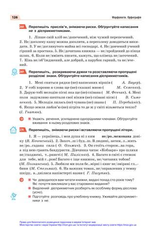 126 Морфологія. Орфографія
268 Перепишіть прислів’я, знімаючи риски. Обґрунтуйте написання
не з дієприкметниками.
1. Ліпше свій хліб не/допечений, ніж чужий перепечений.
2. Не/досолену кашу можна досолити, а пересолену доводиться вики-
дати. 3. У не/доглянутого майна всі господарі. 4. Не/довчений учений
гірший за простака. 5. Не/дочитана книжка — не/пройдений до кінця
шлях. 6. Коли не/вміють писати, кажуть, що олівець не/заточений.
7. Кінь не/об’їжджений, але добрий, а парубок гарний, та не/вче-
ний.
269 Перепишіть, розкриваючи дужки та розставляючи пропущені
розділові знаки. Обґрунтуйте написання дієприкметників.
1. Мені сняться рядки (не) написаних віршів ( А. Бауер).
2. У собі хороню я слова ще (не) сказані мною ( М. Семенко).
3. Дарую тобі мелодію пісні яка ще (не) співана ( М. Фенчак). 4. Мені
поля задумливо шептали свої ніким (не) співані пісні ( В. Симо-
ненко). 5. Мелодія лилась (не) чувана (не) знана ( П. Перебийніс).
6. Якщо земля любов’ю (не) зігріта то де ж у світі візьметься тепло?
(І. Гнатюк).
Укажіть речення, ускладнене однорідними членами. Обґрунтуйте
вживання в ньому розділових знаків.
270 Перепишіть, знімаючи риски і вставляючи пропущені літери.
1. Я — українець, і моя душа ні з ким не/ро..межована дові-
ку (В. Кочевський). 2. Захоч..ш і буд..ш. В людині, затям, л..жить
не/ро..гадана сила ( О. Ольжич). 3. Он стоїть сторож..ва гора,
а під нею грають бандуристи. Дівчинка читає «Кобзаря» про шляхи
не/сходжені, т..рнисті ( М. Палієнко). 4. Багато в світі є стежок
для тебе, мій г..рою! Багато є іще книжок, не/читаних тобою!
(М. Познанська). 5. Любили ми поля бе..мірні і книг не/зміряні гл..-
бини (М. Стельмах). 6. На важких томах, не/оправлених у темну
шкіру, в..днілися напівстерті назви ( Г. Пагутяк).
Чи доводилося вам читати книжки, видані понад сто років тому?
Які почуття викликали у вас старовинні видання?
Виділений дієприкметник розберіть як особливу форму дієслова
(усно).
Підготуйте розповідь про улюблену книжку. Уживайте дієприкмет-
ники з не.
Право для безоплатного розміщення підручника в мережі Інтернет має
Міністерство освіти і науки України http://mon.gov.ua/ та Інститут модернізації змісту освіти https://imzo.gov.ua
 