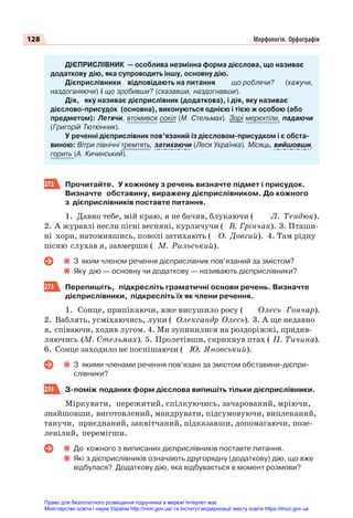 128 Морфологія. Орфографія
ДІЄПРИСЛІВНИК — особлива незмінна форма дієслова, що називає
додаткову дію, яка супроводить іншу, основну дію.
Дієприслівники відповідають на питання що роблячи? (кажучи,
наздоганяючи) і що зробивши? (сказавши, наздогнавши).
Дія, яку називає дієприслівник (додаткова), і дія, яку називає
дієслово-присудок (основна), виконуються однією і тією ж особою (або
предметом): Летячи, втомився сокіл (М. Стельмах). Зорі мерехтіли, падаючи
(Григорій Тютюнник).
У реченні дієприслівник пов’язаний із дієсловом-присудком і є обста-
виною: Вітри північні тремтять, затихаючи (Леся Українка). Місяць, вийшовши,
горить (А. Кичинський).
272 Прочитайте. У кожному з речень визначте підмет і присудок.
Визначте обставину, виражену дієприслівником. До кожного
з дієприслівників поставте питання.
1. Давно тебе, мій краю, я не бачив, блукаючи ( Л. Тендюк).
2. А журавлі несли пісні весняні, курличучи ( В. Грінчак). 3. Пташи-
ні хори, натомившись, поволі затихають ( О. Довгий). 4. Там рідну
пісню слухав я, завмерши ( М. Рильський).
З яким членом речення дієприслівник пов’язаний за змістом?
Яку дію — основну чи додаткову — називають дієприслівники?
273 Перепишіть, підкресліть граматичні основи речень. Визначте
дієприслівники, підкресліть їх як члени речення.
1. Сонце, припікаючи, вже висушило росу ( Олесь Гончар).
2. Ваблять, усміхаючись, луки ( Олександр Олесь). 3. А ще недавно
я, співаючи, ходив лугом. 4. Ми зупинилися на роздоріжжі, придив-
ляючись (М. Стельмах). 5. Пролетівши, скрикнув птах ( П. Тичина).
6. Сонце заходило не поспішаючи ( Ю. Яновський).
З якими членами речення пов’язані за змістом обставини-дієпри-
слівники?
274 З-поміж поданих форм дієслова випишіть тільки дієприслівники.
Міркувати, пережитий, спілкуючись, зачарований, мріючи,
знайшовши, виготовлений, мандрувати, підсумовуючи, виплеканий,
танучи, приєднаний, заквітчаний, підказавши, допомагаючи, позе-
ленілий, перемігши.
До кожного з виписаних дієприслівників поставте питання.
Які з дієприслівників означають другорядну (додаткову) дію, що вже
відбулася? Додаткову дію, яка відбувається в момент розмови?
Право для безоплатного розміщення підручника в мережі Інтернет має
Міністерство освіти і науки України http://mon.gov.ua/ та Інститут модернізації змісту освіти https://imzo.gov.ua
 