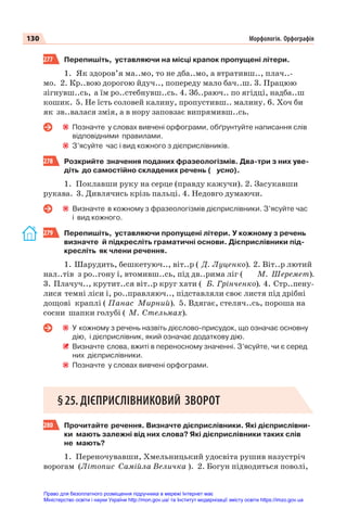 130 Морфологія. Орфографія
277 Перепишіть, уставляючи на місці крапок пропущені літери.
1. Як здоров’я ма..мо, то не дба..мо, а втративш.., плач..-
мо. 2. Кр..вою дорогою йдуч.., попереду мало бач..ш. 3. Працюю
зігнувш..сь, а їм ро..стебнувш..сь. 4. Зб..раюч.. по ягідці, надба..ш
кошик. 5. Не їсть соловей калину, пропустивш.. малину. 6. Хоч би
як зв..валася змія, а в нору заповзає випрямивш..сь.
Позначте у словах вивчені орфограми, обґрунтуйте написання слів
відповідними правилами.
З’ясуйте час і вид кожного з дієприслівників.
278 Розкрийте значення поданих фразеологізмів. Два-три з них уве-
діть до самостійно складених речень ( усно).
1. Поклавши руку на серце (правду кажучи). 2. Засукавши
рукава. 3. Дивлячись крізь пальці. 4. Недовго думаючи.
Визначте в кожному з фразеологізмів дієприслівники. З’ясуйте час
і вид кожного.
279 Перепишіть, уставляючи пропущені літери. У кожному з речень
визначте й підкресліть граматичні основи. Дієприслівники під-
кресліть як члени речення.
1. Шарудить, бешкетуюч.., віт..р ( Д. Луценко). 2. Віт..р лютий
нал..тів з ро..гону і, втомивш..сь, під дв..рима ліг ( М. Шеремет).
3. Плачуч.., крутит..ся віт..р круг хати ( Б. Грінченко). 4. Стр..пену-
лися темні ліси і, ро..правляюч.., підставляли своє листя під дрібні
дощові краплі ( Панас Мирний). 5. Вдягає, стеляч..сь, пороша на
сосни шапки голубі ( М. Стельмах).
У кожному з речень назвіть дієслово-присудок, що означає основну
дію, і дієприслівник, який означає додаткову дію.
Визначте слова, вжиті в переносному значенні. З’ясуйте, чи є серед
них дієприслівники.
Позначте у словах вивчені орфограми.
§25. ДІЄПРИСЛІВНИКОВИЙ ЗВОРОТ
280 Прочитайте речення. Визначте дієприслівники. Які дієприслівни-
ки мають залежні від них слова? Які дієприслівники таких слів
не мають?
1. Переночувавши, Хмельницький удосвіта рушив назустріч
ворогам (Літопис Самійла Величка ). 2. Богун підводиться поволі,
Право для безоплатного розміщення підручника в мережі Інтернет має
Міністерство освіти і науки України http://mon.gov.ua/ та Інститут модернізації змісту освіти https://imzo.gov.ua
 
