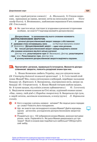 131
Дієприслівниковий зворот
свій люд і край рятуючи з неволі ( А. Малишко). 3. Степом широ-
ким, припавши до гриви, месник летів на пекельнім коні ( Олек-
сандр Олесь). 4. Втомившись, шаблюками вершники б’ють навмання
(М. Стельмах).
Які пам’ятні місця, пов’язані зі згаданими в реченнях історичними
особами, ви знаєте? У відповіді вживайте дієприслівники.
Дієприслівник із залежними від нього словами називають
ДІЄПРИСЛІВНИКОВИМ ЗВОРОТОМ.
У реченні дієприслівниковий зворот завжди є обставиною:
У кривавих січах натомившись гірко , на Хортицю вернулись козаки
(В. Бровченко). Дієприслівниковий зворот — один член речення.
На письмі дієприслівниковий зворот завжди виділяють комою
або комами незалежно від його місця в реченні:
Дністер тече, розштовхуючи гори (В. Василашко). Дністер, розштовхуючи
гори, тече. Розштовхуючи гори, Дністер тече.
В усному мовленні дієприслівникові звороти виділяють паузами.
281 Прочитайте речення, правильно їх інтонуючи. Визначте дієпри-
слівникові звороти, поясніть розділові знаки при них.
1. Козак безмежно любить Україну, над усе цінуючи волю
(Зі Статуту дитячої козацької організації ). 2. І хто такий отой
козак Мамай? Він, списа увіткнувши в небокрай, перебирає пальцями
бандуру (А. Бортняк). 3. Запорожець, підгорнувши ноги, виграє на
бандурі (О. Стороженко). 4. Козак Мамай гострив шаблю щодня,
бо й тупив щодня, від каїнів усяких одбиваючись ( О. Ільченко).
5. Виділяючи новим козакам на Січі місце, курінний отаман казав:
«Оце, синку, твій дім!» ( Народна творчість). 6. Закричали сірі гуси,
в вирій летячи, заспівали козаченьки, в похід ідучи ( Л. Боровиков-
ський).
Кого в одному з речень названо каїнами? Які людські риси передає
це слово? Поясніть його походження.
Що ви знаєте про легендарного козака Мамая? Дайте відповідь
одним реченням, ускладненим дієприслівниковим зворотом
(усно).
Роздивіться на с. 132 зображення козака Мамая, виконані митцями
різних часів. Порівняйте їх. Які риси Мамая увиразнюють усі три
твори? Який із козаків вам подобається найбільше? Обґрунтуйте
свій вибір.
Право для безоплатного розміщення підручника в мережі Інтернет має
Міністерство освіти і науки України http://mon.gov.ua/ та Інститут модернізації змісту освіти https://imzo.gov.ua
 