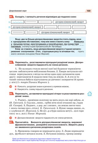 133
Дієприслівниковий зворот
284 Складіть і запишіть речення відповідно до поданих схем:
дієприслівниковий зворот .
, ,
дієприслівниковий зворот ,
, .
дієприслівниковий зворот .
,
Якщо два чи більше дієприслівникових зворотів стоять підряд, вони
є однорідними обставинами, тому між ними ставлять кому: Умившись
у гірському потоці, простягнувшись у пахучій долині, під голову гори
поклавши, спочину в краю буковинськім (М. Нагнибіда).
Кому не ставлять, якщо дієприслівникові звороти з’єднані неповто-
рюваним сполучником: Cтеп, струснувши росу та зігнавши тіні, горить
жовто-зеленим кольором (Панас Мирний).
285 Перепишіть, розставляючи пропущені розділові знаки. Дієпри-
слівникові звороти підкресліть як члени речення.
1. По вулицях стояли високі кам’яні будинки червоніючи
цеглою виблискуючи вибіленими боками. 2. Хмари заступали світ
сонця пересувалися з місця на місце одна одну доганяючи одна
другу переганяючи й кидали свою тінь на землю. 3. А хто ж то
такий спитала бабуся підступаючи до дівчини і зазираючи їй прямо
у вічі ( Із творів Панаса Мирного ).
Поясніть розділові знаки в реченні з прямою мовою.
Накресліть схему першого речення.
286 Перепишіть, уставляючи пропущені літери та розставляючи роз-
ділові знаки.
1. Радіюч.. промінню золотому на мить якусь ми зорі забува..м
(В. Грінчак). 2. Сад нах..ливш.. срібні віти пісні пташині пр..гадав
(В. Сосюра). 3. Падаюч.. з дер..ва і лягаюч.. на землю листя тихо
і якось таємно шел..стіло ( Б. Грінченко). 4. Куняє хмара звивш..сь
у клубочок (С. Йовенко). 5. Не віт..р а буря завіяла метуч.. цілі гори
снігу по з..млі ( Панас Мирний).
Дієприслівникові звороти підкресліть як члени речення.
287 Прочитайте. Визначте дієприслівникові звороти, виражені
фразеологізмами, розкрийте значення кожного. Зверніть увагу
на вживання в реченнях розділових знаків.
1. Промовець говорив не переводячи духу. 2. Ледве переводячи
дух, футболіст метався полем. 3. Почувши новину, тренер завмер
1.
2.
3.
Право для безоплатного розміщення підручника в мережі Інтернет має
Міністерство освіти і науки України http://mon.gov.ua/ та Інститут модернізації змісту освіти https://imzo.gov.ua
 