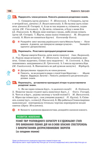 136 Морфологія. Орфографія
293 Підкресліть члени речення. Поясніть уживання розділових знаків.
1. Співають ідучи дівчата ( Т. Шевченко). 2. Співають, ідучи
в вечірній млі, дівчата ( Л. Вишеславський). 3. По вулиці ідуть співа-
ючи дівчата ( В. Сосюра). 4. А ще ж так недавно я, співаючи, ходив
лугом (М. Стельмах). 5. До мети, співаючи, я буду з вами йти
(Д. Павличко). 6. Медом лине повітря у груди, любо пісню співать
ідучи (В. Сосюра). 7. Йдучи, наша казка стомилась ( М. Вінгранов-
ський). 8. Ніхто не спиниться йдучи ( Олександр Олесь).
Розкрийте зміст вислову українського поета Миколи Луківа: « Пісня
вижила й довела, що прекрасне завжди сучасне». Уживайте
одиничні дієприслівники.
294 Перепишіть. Розставте пропущені розділові знаки.
1. Краще вмерти біжачи, аніж жити гниючи ( Іван Багряний).
2. Раділи люди встаючи ( Т. Шевченко). 3. Співає українець вою-
ючи. Співає журячись. Співає хату муруючи ( О. Ільченко). 4. Люд
похнюпивсь зажурившись ( Б. Грінченко). 5. І никла щулячись біда
(М. Самійленко). 6. Навчаючись не дай думкам заснути ( Фірдоусі).
Дієприслівники підкресліть як члени речення.
Поясніть, як ви розумієте рядок з поезії Ігоря Муратова: « Міцнію
беручи. Віддавши, багатію». Поясніть уживання в цих реченнях роз-
ділових знаків.
295 Перепишіть, уставляючи пропущені літери та розставляючи
розділові знаки.
1. Як ви гарно співали йдуч.. із далекого поля! ( Б. Олійник).
2. Повагом чвалає студент щось намугикує йдуч.. ( Олесь Гончар).
3. Чого ж я йдуч.. додому шелещу у чужій соломі? ( М. Василенко).
4. Юрко ще співав ідуч.. сам улицями додому ( П. Куліш). 5. Співа-
ють хлопці їдуч.. в кіно (Д. Павличко). 6. Що робиться Стовпотворіння
вавилонське повторювала тітонька-чергова перевіряючи вхідні
квитки (Зірка Мензатюк).
Визначте в реченнях фразеологізми, розкрийте значення кожного.
УСНИЙ ТВІР РОЗПОВІДНОГО ХАРАКТЕРУ В Х УДОЖНЬОМУ СТИЛІ
ПРО ВИКОНАННЯ ПЕВНИХ ДІЙ НА О СНОВІ ВЛАСНИХ СПОСТЕРЕЖЕНЬ
З ВИКОРИСТАННЯМ ДІЄПРИСЛІВНИКОВИХ ЗВОРОТІВ
(за складним планом)
РОЗВИТОК МОВЛЕННЯ
Право для безоплатного розміщення підручника в мережі Інтернет має
Міністерство освіти і науки України http://mon.gov.ua/ та Інститут модернізації змісту освіти https://imzo.gov.ua
 
