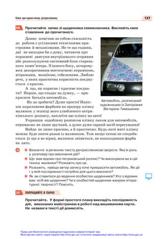 137
Коми при одиничному дієприслівнику
296 Прочитайте запис зі щоденника семикласника. Висловіть своє
ставлення до прочитаного.
Давно помічаю за собою схильність
до роботи з усілякими технічними при-
строями й механізмами. Не те що години,
дні не виходив би з дому, читаючи про
поршневі двигуни внутрішнього згоряння
або розколупуючи системний блок старень-
кого комп’ютера. З іншого боку, зачарову-
юся декоративним мистецтвом: керамікою,
вітражами, мозаїкою, гобеленами. Люблю
речі, у яких практична корисність поєдну-
ється з красою.
А що, як корисне і красиве поєдна-
ти? Перше, що спадає на думку, — при-
красити батьків автомобіль.
Як це зробити? Дуже просто! Наніс-
ши акриловими фарбами на прозору плівку
малюнок у техніці мого улюбленого петри-
ківського розпису, наклеїти цю плівку на авто!
Укривши оздоблену розписом плівку лаком для автомобілів,
отримаємо не лише зручний, а дуже-дуже гарний засіб пересування!
Вийде не лише красиво, а й практично. Будь-якої миті плівку
можна буде зняти разом із малюнком. Тож якщо татові не сподоба-
ється (у що я не вірю), малюнок зніметься, не пошкодивши фарби
на авто.
Визначте в реченнях тексту дієприслівникові звороти. Яка їх роль
у розповіді про виконання дій?
Що вам відомо про петриківський розпис? Чи виконували ви в цій
техніці малюнки? Розкажіть про це.
Розкажіть, навіщо автор запису хоче прикрасити автомобіль. Які дії
і у якій послідовності потрібно для цього виконати?
Як ви ставитеся до ведення особистих щоденників? Хто з відомих
вам осіб вів щоденник? Чи є особистий щоденник жанром літера-
турної творчості? Поясніть.
297 ПОПРАЦЮЙТЕ В ПАРАХ
Прочитайте. У формі простого плану викладіть послідовність
дій, виконаних майстринею в роботі над вишиванням карти.
Не названі в тексті дії домисліть.
Автомобіль, розписаний
художницею із Запоріжжя
Вікторією Тимошенко
Право для безоплатного розміщення підручника в мережі Інтернет має
Міністерство освіти і науки України http://mon.gov.ua/ та Інститут модернізації змісту освіти https://imzo.gov.ua
 