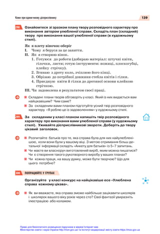 139
Коми при одиничному дієприслівнику
298 Ознайомтеся зі зразком плану твору розповідного характеру про
виконання автором улюбленої справи. Складіть план (складний)
твору про виконання вашої улюбленої справи (в художньому
стилі).
Як я плету віночок-оберіг
І. Чому я беруся за це заняття.
ІІ. Як я створюю вінок.
1. Готуюся до роботи (добираю матеріал: штучні квіти,
гілочки, листя; готую інструменти: ножиці, плоскогубці,
клейку стрічку).
2. Згинаю з дроту коло, зчіплюю його кінці.
3. Обрізаю до потрібної довжини стебла квітів і гілки.
4. Приєдную квіти й гілки до дротяної основи клейкою
стрічкою.
ІІІ. Чи задоволена я результатом своєї праці.
Складені плани творів обговоріть у класі. Який із них видається вам
найцікавішим? Чим саме?
За складеним вами планом підготуйте усний твір розповідного
характеру «Я роблю це із задоволенням» у художньому стилі.
299 За складеним у класі планом напишіть твір розповідного
характеру про виконання вами улюбленої справи (у художньому
стилі). Уживайте дієприслівникові звороти. Доберіть до твору
цікавий заголовок.
Розпитайте батьків про те, яка справа була для них найулюблені-
шою, коли вони були у вашому віці. З метою отримання більш де-
тальної інформації складіть «Анкету для батьків» із 5–7 запитань.
Чи маєте ви власноруч виготовлений виріб, яким можна пишатися?
Чи є створення такого рукотворного виробу у ваших планах?
Чи кожна праця, на вашу думку, може бути творчою? Що для
цього потрібно?
300 ПОПРАЦЮЙТЕ У ГРУПАХ
Організуйте у класі конкурс на найцікавіше есе «Улюблена
справа кожному цікава».
Як ви вважаєте, яка справа зможе найбільше зацікавити школярів
і школярок вашого віку років через сто? Свої фантазії увиразніть
ілюстрацією або колажем.
Право для безоплатного розміщення підручника в мережі Інтернет має
Міністерство освіти і науки України http://mon.gov.ua/ та Інститут модернізації змісту освіти https://imzo.gov.ua
 