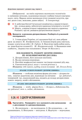 143
Дієприслівники недоконаного і доконаного виду, творення їх
(Зображати) на своїх картинах маленьких чоловічків
із наївними личками, художниця показує глибину їхнього внутріш-
нього світу. Вирази личок маленьких істот сповнені почуттів, про
які дехто з нас, можливо, давно забув ( З Інтернету).
З роботами Євгенії Гапчинської ознайомтесь у мережі Інтернет.
Що, на вашу думку, забезпечило художниці популярність та успіх?
Зберіть у мережі Інтернет інформацію про творчість художниці.
Розкажіть про неї, уживаючи дієприслівникові звороти.
310 Визначте в реченнях дієприслівники. Розберіть їх у вказаній
послідовності.
1. І стане рідна Україна, усі здолавши бурі злі, нам добрим
раєм на землі ( М. Кондратенко). 2. Свіжим вітром день сміється,
владно кличучи до себе ( М. Губко). 3. Нам вічно треба небом жить,
по шию будучи в планеті! ( М. Вінграновський). 4. Визнавши свою
слабкість, людина стає сильнішою ( Оноре де Бальзак ).
ПОСЛІДОВНІСТЬ РОЗБОРУ ДІЄПРИСЛІВНИКА
ЯК ОСОБЛИВОЇ ФОРМИ ДІЄСЛОВА
1. Дієприслівник, його загальне значення.
2. На яке питання відповідає.
3. Постійні морфологічні ознаки: час (щодо основної дії), вид.
4. Синтаксична роль ( яким є членом речення ).
Пізнаючи себе самого, я рідну землю пізнавав (К. Лесьєв-Лесь).
ЗРАЗОК УСНОГО РОЗБОРУ ДІЄПРИСЛІВНИКА
Пізнаючи — особлива незмінна форма дієслова — дієприслів-
ник, означає додаткову дію, відповідає на питання що роблячи? ,
теперішній час, недоконаний вид, входить до складу дієприслівни-
кового звороту, який є обставиною.
ЗРАЗОК ПИСЬМОВОГО РОЗБОРУ ДІЄПРИСЛІВНИКА
Пізнаючи — особл. форма дієсл. — дієприсл., додаткова дія,
що роблячи? , теп. ч., недок., обставина.
§28.НЕ З ДІЄПРИСЛІВНИКАМИ
311 Прочитайте. Поміркуйте: чи є залежність між написанням не
з дієсловами та з дієприслівниками.
1. Не поспішати — не поспішаючи. 2. Не зупинитись — не
зупинившись. 3. Нехтувати — нехтуючи. 4. Недочути — недочувши.
Право для безоплатного розміщення підручника в мережі Інтернет має
Міністерство освіти і науки України http://mon.gov.ua/ та Інститут модернізації змісту освіти https://imzo.gov.ua
 