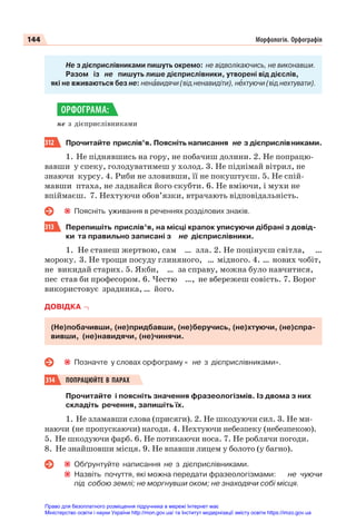 144 Морфологія. Орфографія
Не з дієприслівниками пишуть окремо: не відволікаючись, не виконавши.
Разом із не пишуть лише дієприслівники, утворені від дієслів,
які не вживаються без не: ненàвидячи (від ненавидіти), нåхтуючи (від нехтувати).
не з дієприслівниками
312 Прочитайте прислів’я. Поясніть написання не з дієприслівниками.
1. Не піднявшись на гору, не побачиш долини. 2. Не попрацю-
вавши у спеку, голодуватимеш у холод. 3. Не піднімай вітрил, не
знаючи курсу. 4. Риби не зловивши, її не покуштуєш. 5. Не спій-
мавши птаха, не ладнайся його скубти. 6. Не вміючи, і мухи не
впіймаєш. 7. Нехтуючи обов’язки, втрачають відповідальність.
Поясніть уживання в реченнях розділових знаків.
313 Перепишіть прислів’я, на місці крапок уписуючи дібрані з довід-
ки та правильно записані з не дієприслівники.
1. Не станеш жертвою, сам … зла. 2. Не поцінуєш світла, …
мороку. 3. Не трощи посуду глиняного, … мідного. 4. … нових чобіт,
не викидай старих. 5. Якби, … за справу, можна було навчитися,
пес став би професором. 6. Честю …, не вбережеш совість. 7. Ворог
використовує зрадника, … його.
ДОВІДКА
(Не)побачивши, (не)придбавши, (не)беручись, (не)хтуючи, (не)спра-
вивши, (не)навидячи, (не)чинячи.
Позначте у словах орфограму « не з дієприслівниками».
314 ПОПРАЦЮЙТЕ В ПАРАХ
Прочитайте і поясніть значення фразеологізмів. Із двома з них
складіть речення, запишіть їх.
1. Не зламавши слова (присяги). 2. Не шкодуючи сил. 3. Не ми-
наючи (не пропускаючи) нагоди. 4. Нехтуючи небезпеку (небезпекою).
5. Не шкодуючи фарб. 6. Не потикаючи носа. 7. Не роблячи погоди.
8. Не знайшовши місця. 9. Не впавши лицем у болото (у багно).
Обґрунтуйте написання не з дієприслівниками.
Назвіть почуття, які можна передати фразеологізмами: не чуючи
під собою землі; не моргнувши оком; не знаходячи собі місця.
ОРФОГРАМА:
Право для безоплатного розміщення підручника в мережі Інтернет має
Міністерство освіти і науки України http://mon.gov.ua/ та Інститут модернізації змісту освіти https://imzo.gov.ua
 