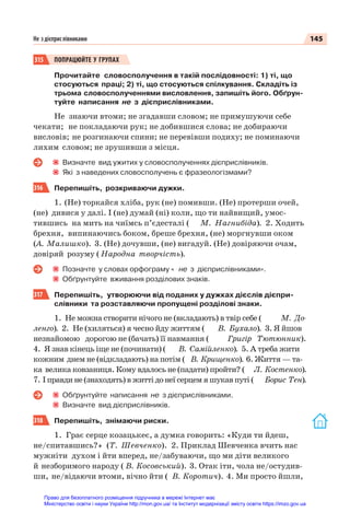 145
Не з дієприслівниками
315 ПОПРАЦЮЙТЕ У ГРУПАХ
Прочитайте словосполучення в такій послідовності: 1) ті, що
стосуються праці; 2) ті, що стосуються спілкування. Складіть із
трьома словосполученнями висловлення, запишіть його. Обґрун-
туйте написання не з дієприслівниками.
Не знаючи втоми; не згадавши словом; не примушуючи себе
чекати; не покладаючи рук; не добившися слова; не добираючи
висловів; не розгинаючи спини; не перевівши подиху; не поминаючи
лихим словом; не зрушивши з місця.
Визначте вид ужитих у словосполученнях дієприслівників.
Які з наведених словосполучень є фразеологізмами?
316 Перепишіть, розкриваючи дужки.
1. (Не) торкайся хліба, рук (не) помивши. (Не) протерши очей,
(не) дивися у далі. І (не) думай (ні) коли, що ти найвищий, умос-
тившись на мить на чиїмсь п’єдесталі ( М. Нагнибіда). 2. Ходить
брехня, випинаючись боком, бреше брехня, (не) моргнувши оком
(А. Малишко). 3. (Не) дочувши, (не) вигадуй. (Не) довіряючи очам,
довіряй розуму ( Народна творчість).
Позначте у словах орфограму « не з дієприслівниками».
Обґрунтуйте вживання розділових знаків.
317 Перепишіть, утворюючи від поданих у дужках дієслів дієпри-
слівники та розставляючи пропущені розділові знаки.
1. Не можна створити нічого не (вкладають) в твір себе ( М. До-
ленго). 2. Не (хиляться) я чесно йду життям ( В. Бухало). 3. Я йшов
незнайомою дорогою не (бачать) її навмання ( Григір Тютюнник).
4. Я знав кінець іще не (починати) ( В. Самійленко). 5. А треба жити
кожним днем не (відкладають) на потім ( В. Крищенко). 6. Життя — та-
ка велика ковзаниця. Кому вдалось не (падати) пройти? ( Л. Костенко).
7. І правди не (знаходять) в житті до неї серцем я шукав путі ( Борис Тен).
Обґрунтуйте написання не з дієприслівниками.
Визначте вид дієприслівників.
318 Перепишіть, знімаючи риски.
1. Грає серце козацькеє, а думка говорить: «Куди ти йдеш,
не/спитавшись? » (Т. Шевченко). 2. Приклад Шевченка вчить нас
мужніти духом і йти вперед, не/забуваючи, що ми діти великого
й незборимого народу ( В. Косовський). 3. Отак іти, чола не/остудив-
ши, не/відаючи втоми, вічно йти ( В. Коротич). 4. Ми просто йшли,
Право для безоплатного розміщення підручника в мережі Інтернет має
Міністерство освіти і науки України http://mon.gov.ua/ та Інститут модернізації змісту освіти https://imzo.gov.ua
 