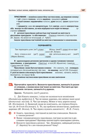 147
Прислівник: загальне значення, морфологічні ознаки, синтаксична роль
ПРИСЛІВНИК — незмінна самостійна частина мови, що виражає ознаку:
• дії: співати голосно, читати вирàзно, працювати рàзом;
• іншої ознаки: надзвичайно голосно, дуже високо, трохи сором’язли-
вий;
• предмета: кава по-закарпатськи, Київ завтра, дорога навпростець;
або вказує на обставини, за яких відбувається подія чи явище: зу-
стрілися опівночі.
У реченні прислівник найчастіше пов’язаний за змістом із
дієсловом-присудком і є обставиною: Поважно гомонять старі каштани
(М. Зеров). На мілині не тягне вглиб (Г. Чубач).
Інколи прислівник пов’язаний за змістом з іменником і є означенням.
ПОРІВНЯЙТЕ:
Там переходять шлях (як?) уповні.
Хата стояла в селі (де?) скраю
(Марко Вовчок).
Місяць (який?) уповні сів на підві-
конні (М. Литвин).
Ще світиться вікно у хаті (якій?)
скраю.
В односкладних реченнях (реченнях з одним головним членом)
прислівники є присудками: Самотньо в полі (Ю. Мушкетик). І радісно,
і сумно мені (М. Луків).
Прислівник може бути вставним словом: Хто мовчить, той, очевидно,
погоджується (Античний вислів). Що таке, по-вашому, життя? (М. Стельмах).
У ролі вставних слів можуть бути прислівники можливо, напевно, мабуть,
безперечно, по-перше та ін.
Як незмінна частина мови прислівник не має закінчення .
320 Прочитайте прислів’я. Визначте прислівники, випишіть їх разом
зі словами, з якими вони пов’язані за змістом. Поставте до при-
слівників питання, запишіть їх у дужках.
Зразок. Читають (як?) уважно.
1. Дні біжать швидко, і ніщо не залишається незмінним
(Китайська мудрість). 2. Час не минає даремно, він змінює наші душі
(Античний вислів). 3. Час іде вперед. Немає в часу дороги назад
(В. Нестайко). 4. Зазвичай люди не помічають, як стрімко біжить
час (А. де Сент-Екзюпері). 5. Те, що зроблено несвоєчасно, зроблено
даремно (Ф. Бекон). 6. Час вірно служить завзятості ( Й.-В. Ґете).
Укажіть прислівник, пов’язаний за змістом з іменником. Яким він
є членом речення?
Якими членами речення є прислівники, пов’язані за змістом із діє-
словами-присудками? Відповідь проілюструйте прикладами з речень.
Визначте прислівник у реченні: Час, безумовно, найкращий учитель
(Г. Берліоз).Чи є він членом речення? Чому?
Право для безоплатного розміщення підручника в мережі Інтернет має
Міністерство освіти і науки України http://mon.gov.ua/ та Інститут модернізації змісту освіти https://imzo.gov.ua
 