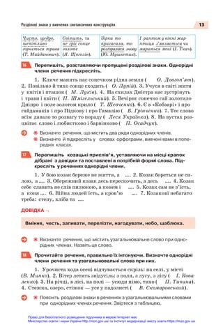 13
Розділові знаки у вивчених синтаксичних конструкціях
Чисто, щедро,
шепітливо
горнеться трава
(Т. Майданович).
Світить, та
не гріє сонце
золоте
(Я. Щоголів).
Зірка то
пригасала, то
розгорялася знову
(Ю. Мушкетик).
І раптом у вікні жар-
птиця з’являється чи
мариться мені (І. Ткач).
16 Перепишіть, розставляючи пропущені розділові знаки. Однорідні
члени речення підкресліть.
1. Кличе манить нас сонечком рідна земля ( О. Довгоп’ят).
2. Повільно й тихо сонце сходить ( О. Лупій). 3. Учуся в світі жити
у квітів і пташок ( М. Луків). 4. На схилах Дністра нас зустрінуть
і трави і квіти ( П. Шмігельський). 5. Вечірнє сонечко гай золотило
Дніпро і поле золотом крило ( Т. Шевченко). 6. Є в «Кобзарі» і про
гайдамаків і про Підкову і про Гамалію ( Б. Грінченко). 7. Теє слово
всім давало то розвагу то пораду ( Леся Українка). 8. На вустах роз-
цвітає слово і любистково і барвінково ( П. Осадчук).
Визначте речення, що містить два ряди однорідних членів.
Визначте й підкресліть у словах орфограми, вивчені вами в попе-
редніх класах.
17 Перепишіть козацькі прислів’я, уставляючи на місці крапок
дібрані з довідки та поставлені в потрібній формі слова. Під-
кресліть у реченнях однорідні члени.
1. У бою козак береже не життя, а …. 2. Козак бореться не си-
лою, а …. 3. Обережний козак десь перескочить, а десь …. 4. Козак
себе славить не слів пилюкою, а конем і …. 5. Козак сам не з’їсть,
а коня …. 6. Війна людей їсть, а кров’ю …. 7. Козакові небагато
треба: степу, хліба та ….
ДОВІДКА
Вміння, честь, запивати, перелізти, нагодувати, небо, шаблюка.
Визначте речення, що містить узагальнювальне слово при одно-
рідних членах. Назвіть це слово.
18 Прочитайте речення, правильно їх інтонуючи. Визначте однорідні
члени речення та узагальнювальні слова при них.
1. Урочиста хода осені відчувається скрізь: на селі, у місті
(В. Минко). 2. Вітер летить звідусіль: з поля, з лугу, з лісу ( І. Кова-
ленко). 3. На річці, в лісі, на полі — усюди німо, тихо ( П. Тичина).
4. Стежка, озеро, стіжок — усе у падолисті ( В. Скомаровський).
Поясніть розділові знаки в реченнях з узагальнювальними словами
при однорідних членах речення. Звіртеся з таблицею.
Право для безоплатного розміщення підручника в мережі Інтернет має
Міністерство освіти і науки України http://mon.gov.ua/ та Інститут модернізації змісту освіти https://imzo.gov.ua
 