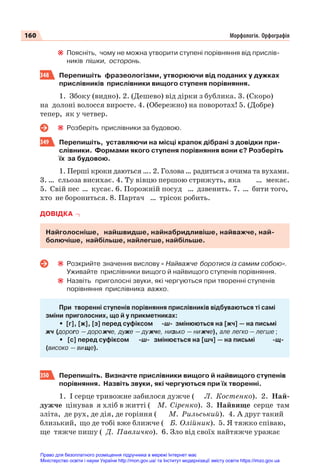 160 Морфологія. Орфографія
Поясніть, чому не можна утворити ступені порівняння від прислів-
ників пішки, осторонь.
348 Перепишіть фразеологізми, утворюючи від поданих у дужках
прислівників прислівники вищого ступеня порівняння.
1. Збоку (видно). 2. (Дешево) від дірки з бублика. 3. (Скоро)
на долоні волосся виросте. 4. (Обережно) на поворотах! 5. (Добре)
тепер, як у четвер.
Розберіть прислівники за будовою.
349 Перепишіть, уставляючи на місці крапок дібрані з довідки при-
слівники. Формами якого ступеня порівняння вони є? Розберіть
їх за будовою.
1. Перші кроки даються …. 2. Голова… радиться з очима та вухами.
3. … сльоза висихає. 4. Ту вівцю першою стрижуть, яка … мекає.
5. Свій пес … кусає. 6. Порожній посуд … дзвенить. 7. … бити того,
хто не борониться. 8. Партач … трісок робить.
ДОВІДКА
Найголосніше, найшвидше, найнабридливіше, найважче, най-
болючіше, найбільше, найлегше, найбільше.
Розкрийте значення вислову « Найважче боротися із самим собою».
Уживайте прислівники вищого й найвищого ступенів порівняння.
Назвіть приголосні звуки, які чергуються при творенні ступенів
порівняння прислівника важко.
При творенні ступенів порівняння прислівників відбуваються ті самі
зміни приголосних, що й у прикметниках:
• [г], [ж], [з] перед суфіксом -ш- змінюються на [жч] — на письмі
жч (дорого — дорожче, дуже — дужче, низько — нижче), але легко — легше ;
• [с] перед суфіксом -ш- змінюється на [шч] — на письмі -щ-
(високо — вище).
350 Перепишіть. Визначте прислівники вищого й найвищого ступенів
порівняння. Назвіть звуки, які чергуються при їх творенні.
1. І серце тривожне забилося дужче ( Л. Костенко). 2. Най-
дужче цінував я хліб в житті ( М. Сіренко). 3. Найвище серце там
зліта, де рух, де дія, де горіння ( М. Рильський). 4. А друг такий
близький, що де тобі вже ближче ( Б. Олійник). 5. Я тяжко співаю,
ще тяжче пишу ( Д. Павличко). 6. Зло від своїх найтяжче уражає
Право для безоплатного розміщення підручника в мережі Інтернет має
Міністерство освіти і науки України http://mon.gov.ua/ та Інститут модернізації змісту освіти https://imzo.gov.ua
 