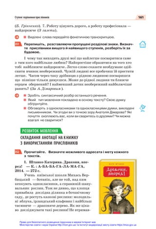 161
Ступені порівняння прислівників
(Б. Грінченко). 7. Роботу цінують дорого, а роботу професіонала —
найдорожче (З газети).
Виділені слова передайте фонетичною транскрипцією.
351 Перепишіть, розставляючи пропущені розділові знаки. Визнач-
те прислівники вищого й найвищого ступенів, розберіть їх за
будовою.
І чому так виходить друзі мої що найлегше посваритися саме
з тим кого найбільше любиш? Найпростіше образитися на того хто
тобі найближче найдорожче. Легко слово сказати необдумане здій-
снити вчинок необережний. Чужій людині все пробачиш їй простити
легше. Часом через таку дрібницю з рідною людиною посваришся
що пізніше тільки дивуєшся. Може до рідної людини ти ближче
серцем обернений? І найменший дотик необережний найболючіше
ранить? (За А. Дімаровим ).
Зробіть синтаксичний розбір останнього речення.
Який тип мовлення покладено в основу тексту? Свою думку
обґрунтуйте.
Обговоріть з однокласниками та однокласницями думки, викладені
письменником. Чи згодні ви з точкою зору Анатолія Дімарова? Які
почуття охоплюють вас, коли ви сваритесь із друзями? Чи можна
взагалі не сваритися?
СКЛАДАННЯ АНОТАЦІЇ НА К НИЖКУ
З ВИКОРИСТАННЯМ ПРИСЛІВНИКІВ
352 Прочитайте. Визначте можливого адресата і мету кожного
з текстів.
І. Штанко Катерина. Дракони, впе-
ред! — К. : А-БА-БА-ГА-ЛА-МА-ГА,
2014. — 272 с.
Учень київської школи Михась Вер-
бицький — ботанік, але не той, над ким
кепкують однокласники, а справжній шану-
вальник рослин. Тож не дивно, що хлопця
привабила дослідна ділянка в ботанічному
саду, де ростуть казкові рослини: молодиль-
ні яблука, ірландський ельфовик і найбільш
таємниче — драконяче дерево. Як же ціка-
во досліджувати такі рослини! Не втримав-
РОЗВИТОК МОВЛЕННЯ
Право для безоплатного розміщення підручника в мережі Інтернет має
Міністерство освіти і науки України http://mon.gov.ua/ та Інститут модернізації змісту освіти https://imzo.gov.ua
 