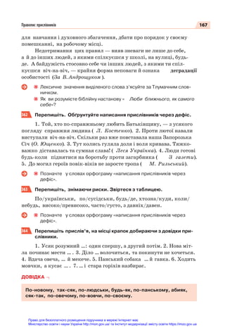 167
Правопис прислівників
для навчання і духовного збагачення, дбати про порядок у своєму
помешканні, на робочому місці.
Недотримання цих правил — вияв зневаги не лише до себе,
а й до інших людей, з якими спілкуєшся у школі, на вулиці, будь-
де. А байдужість стосовно себе чи інших людей, з якими ти спіл-
куєшся віч-на-віч, — крайня форма неповаги й ознака деградації
особистості (За В. Андрощуком ).
Лексичне значення виділеного слова з’ясуйте за Тлумачним слов-
ничком.
Як ви розумієте біблійну настанову « Люби ближнього, як самого
себе»?
362 Перепишіть. Обґрунтуйте написання прислівників через дефіс.
1. Той, хто по-справжньому любить Батьківщину, — з усякого
погляду справжня людина ( Л. Костенко). 2. Проти лютої навали
виступали віч-на-віч. Скільки раз вже повставала наша Запорозька
Січ (О. Ющенко). 3. Тут колись гуляла доля і воля кривава. Тяжко-
важко діставалась та сумная слава! ( Леся Українка). 4. Люди готові
будь-коли піднятися на боротьбу проти загарбника ( З газети).
5. До могил героїв повік-віків не заросте тропа ( М. Рильський).
Позначте у словах орфограму «написання прислівників через
дефіс».
363 Перепишіть, знімаючи риски. Звіртеся з таблицею.
По/українськи, по/сусідськи, будь/де, хтозна/куди, коли/
небудь, високо/превисоко, часто/густо, з давніх/давен.
Позначте у словах орфограму «написання прислівників через
дефіс».
364 Перепишіть прислів’я, на місці крапок добираючи з довідки при-
слівники.
1. Усяк розумний …: один спершу, а другий потім. 2. Нова міт-
ла починає мести … . 3. Діло … волочиться, та покинути не хочеться.
4. Вдача овеча, … й мекече. 5. Панський собака … й гавка. 6. Ходить
мовчки, а кусає … . 7. … і стара горіхів назбирає.
ДОВІДКА
По-новому, так-сяк, по-людськи, будь-як, по-панському, абияк,
сяк-так, по-овечому, по-вовчи, по-своєму.
Право для безоплатного розміщення підручника в мережі Інтернет має
Міністерство освіти і науки України http://mon.gov.ua/ та Інститут модернізації змісту освіти https://imzo.gov.ua
 