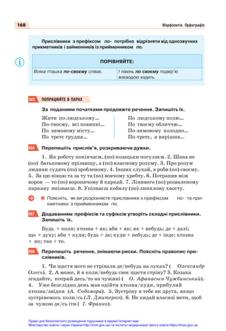 168 Морфологія. Орфографія
Прислівники з префіксом по- потрібно відрізняти від однозвучних
прикметників і займенників із прийменником по.
ПОРІВНЯЙТЕ:
Всяка пташка по-своєму співає. І півень по своєму подвір’ю
воєводою ходить.
365 ПОПРАЦЮЙТЕ В ПАРАХ
За поданими початками продовжте речення. Запишіть їх.
Жити по-людському…
По-твоєму, всі повинні…
По зимовому місту…
По третє грудня…
По людському полю…
По твоєму обличчю…
По-зимовому холодно…
По-третє, я вирішив…
366 Перепишіть прислів’я, розкриваючи дужки.
1. Як роботу покінчаєм, (по) козацьки погуляєм. 2. Шана не
(по) батьковому прізвищу, а (по) власному розуму. 3. Про розум
людини судять (по) зробленому. 4. Інших слухай, а роби (по) своєму.
5. За цю вівцю та за ту та (по) вовчому хребту. 6. Потрапив між
ворон — то (по) воронячому й каркай. 7. Лінивого (по) розваленому
паркану впізнаєш. 8. Упізнаєш кобилу (по) линялому хвосту.
Поясніть, як ви розрізняєте прислівники з префіксом по- та при-
кметники з прийменником по.
367 Додаванням префіксів та суфіксів утворіть складні прислівники.
Запишіть їх.
Будь + коли; хтозна + як; аби + як; як + небудь; де + далі;
що + духу; аби + куди; будь + де; куди + небудь; де + інде; хтозна
+ як; так + то.
368 Перепишіть речення, знімаючи риски. Поясніть правопис при-
слівників.
1. Чи щастя мого не стрівали де/небудь на луках? ( Олександр
Олесь). 2. А може, й я коли/небудь своє щастя стріну? 3. Козака
згадайте, котрий десь/то на чужині ( О. Афанасьєв-Чужбинський).
4. Уже безслідно день мав одійти хтозна/куди, прибулий
хтозна/звідки (А. Содомора). 5. Зустріну я тебе як друга, якщо
зустрінемось коли/сь (Л. Дмитерко). 6. Не кидай власної мети, щоб
за чужою де/сь іти ( І. Франко).
Право для безоплатного розміщення підручника в мережі Інтернет має
Міністерство освіти і науки України http://mon.gov.ua/ та Інститут модернізації змісту освіти https://imzo.gov.ua
 
